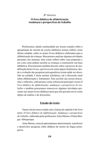 59
Professor(a), dando continuidade aos nossos estudos sobre a
apropriação de sistema de escrita alfabética iremos refletir, nesta
última unidade, sobre os atuais livros didáticos elaborados para a
alfabetização de crianças. Buscaremos analisar algumas atividades
presentes nos manuais, bem como refletir sobre suas propostas e
em como estas podem auxiliar as crianças a construírem sua base
alfabética. Procuraremos também discutir sobre o processo de mo-
dificação destes livros, que levou em conta alguns fenômenos, des-
de a evolução das pesquisas psicogenéticas (como pôde ser discu-
tido na unidade 3 desta mesma coletânea), até à discussão atual
sobre alfabetização e letramento. Para auxiliar nas nossas discus-
sões e reflexões, utilizaremos como referencial principal o texto O
livro didático de alfabetização: mudanças e perspectivas de tra-
balho e também procuramos transcrever algumas atividades pre-
sentes nos atuais livros didáticos para que elas possam servir como
objeto de análise e de discussões.
Estudo do texto
Vamos iniciar nosso estudo com a leitura do capítulo 8 do livro
texto: O livro didático de alfabetização: mudanças e perspectivas
de trabalho, elaborado pelos professores Artur Morais e Eliana Bor-
ges Albuquerque.
Artur Morais, como já apresentamos anteriormente, é professor
e desenvolve pesquisas sobre didática do ensino da língua portu-
guesa.
8ª UNIDADE
O livro didático de alfabetização:
mudanças e perspectivas de trabalho
Guia Alfabetização apropriação do sistema de escrita0507finalgrafica.pmd 23/6/2009, 15:2759
 