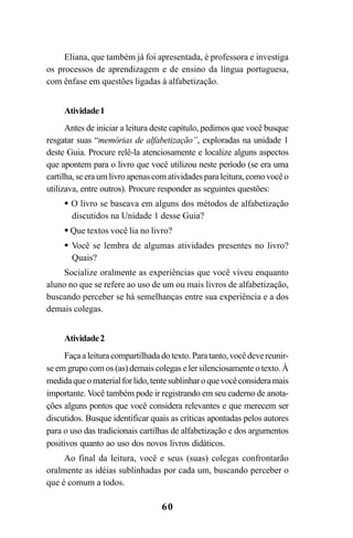 60
Eliana, que também já foi apresentada, é professora e investiga
os processos de aprendizagem e de ensino da língua portuguesa,
com ênfase em questões ligadas à alfabetização.
Atividade1
Antes de iniciar a leitura deste capítulo, pedimos que você busque
resgatar suas “memórias de alfabetização”, exploradas na unidade 1
deste Guia. Procure relê-la atenciosamente e localize alguns aspectos
que apontem para o livro que você utilizou neste período (se era uma
cartilha,seeraumlivroapenascomatividadesparaleitura,comovocêo
utilizava, entre outros). Procure responder as seguintes questões:
O livro se baseava em alguns dos métodos de alfabetização
discutidos na Unidade 1 desse Guia?
Que textos você lia no livro?
Você se lembra de algumas atividades presentes no livro?
Quais?
Socialize oralmente as experiências que você viveu enquanto
aluno no que se refere ao uso de um ou mais livros de alfabetização,
buscando perceber se há semelhanças entre sua experiência e a dos
demais colegas.
Atividade2
Façaaleituracompartilhadadotexto.Paratanto,vocêdevereunir-
se em grupo com os (as) demais colegas e ler silenciosamente o texto. À
medidaqueomaterialforlido,tentesublinharoquevocêconsideramais
importante. Você também pode ir registrando em seu caderno de anota-
ções alguns pontos que você considera relevantes e que merecem ser
discutidos. Busque identificar quais as críticas apontadas pelos autores
para o uso das tradicionais cartilhas de alfabetização e dos argumentos
positivos quanto ao uso dos novos livros didáticos.
Ao final da leitura, você e seus (suas) colegas confrontarão
oralmente as idéias sublinhadas por cada um, buscando perceber o
que é comum a todos.
Guia Alfabetização apropriação do sistema de escrita0507finalgrafica.pmd 23/6/2009, 15:2760
 