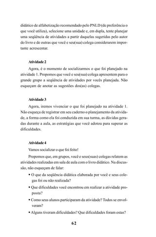 62
didático de alfabetização recomendado pelo PNLD (de preferência o
que você utiliza), selecione uma unidade e, em dupla, tente planejar
uma seqüência de atividades a partir daquelas sugeridas pelo autor
do livro e de outras que você e seu(sua) colega considerarem impor-
tante acrescentar.
Atividade2
Agora, é o momento de socializarmos o que foi planejado na
atividade 1. Propomos que você e seu(sua) colega apresentem para o
grande grupo a seqüência de atividades por vocês planejada. Não
esqueçam de anotar as sugestões dos(as) colegas.
Atividade3
Agora, iremos vivenciar o que foi planejado na atividade 1.
Não esqueça de registrar em seu caderno o planejamento da ativida-
de, a forma como ela foi conduzida em sua turma, as dúvidas gera-
das durante a aula, as estratégias que você adotou para superar as
dificuldades.
Atividade4
Vamos socializar o que foi feito!
Propomos que, em grupos, você e seus(suas) colegas relatem as
atividades realizadas em sala de aula com o livro didático. Na discus-
são, não esqueçam de falar:
O que da seqüência didática elaborada por você e seus cole-
gas foi ou não realizada?
Que dificuldades você encontrou em realizar a atividade pro-
posta?
Como seus alunos participaram da atividade? Todos se envol-
veram?
Alguns tiveram dificuldades? Que dificuldades foram estas?
Guia Alfabetização apropriação do sistema de escrita0507finalgrafica.pmd 23/6/2009, 15:2762
 
