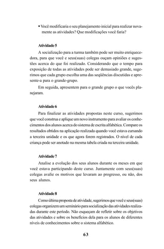 63
Você modificaria o seu planejamento inicial para realizar nova-
mente as atividades? Que modificações você faria?
Atividade5
A socialização para a turma também pode ser muito enriquece-
dora, para que você e seus(suas) colegas ouçam opiniões e suges-
tões acerca do que foi realizado. Considerando que o tempo para
exposição de todas as atividades pode ser demasiado grande, suge-
rimos que cada grupo escolha uma das seqüências discutidas e apre-
sente-a para o grande-grupo.
Em seguida, apresentem para o grande grupo o que vocês pla-
nejaram.
Atividade6
Para finalizar as atividades propostas neste curso, sugerimos
quevocêconstruaeapliqueumnovoinstrumentoparaavaliarosconhe-
cimentos dos alunos acerca do sistema de escrita alfabética. Compare os
resultados obtidos na aplicação realizada quando você estava cursando
a terceira unidade e os que agora forem registrados. O nível de cada
criança pode ser anotado na mesma tabela criada na terceira unidade.
Atividade7
Analise a evolução dos seus alunos durante os meses em que
você estava participando deste curso. Juntamente com seus(suas)
colegas avalie os motivos que levaram ao progresso, ou não, dos
seus alunos.
Atividade8
Comoúltimapropostadeatividade,sugerimosquevocêeseus(suas)
colegasorganizemumseminárioparasocializaçãodasatividadesrealiza-
das durante este período. Não esqueçam de refletir sobre os objetivos
das atividades e sobre os benefícios dela para os alunos de diferentes
níveis de conhecimentos sobre o sistema alfabético.
Guia Alfabetização apropriação do sistema de escrita0507finalgrafica.pmd 23/6/2009, 15:2763
 
