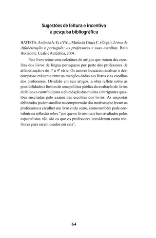 64
Sugestões de leitura e incentivo
à pesquisa bibliográfica
BATISTA,AntônioA. G. e VAL, Maria da Graça C. (Orgs.): Livros de
Alfabetização e português: os professores e suas escolhas. Belo
Horizonte: Ceale eAutêntica, 2004.
Este livro reúne uma coletânea de artigos que tratam das esco-
lhas dos livros de língua portuguesa por parte dos professores de
alfabetização e de 1ª a 4ª série. Os autores buscaram analisar o des-
compasso existente entre as menções dadas aos livros e as escolhas
dos professores. Dividido em seis artigos, a obra reflete sobre as
possibilidades e limites de uma política pública de avaliação de livros
didáticos e contribui para a elucidação das muitas e intrigantes ques-
tões suscitadas pelo exame das escolhas dos livros. As respostas
delineadas podem auxiliar na compreensão dos motivos que levam os
professores a escolher um livro e não outro, como também pode con-
tribuir na reflexão sobre “por que os livros mais bem avaliados pelos
especialistas não são os que os professores consideram como me-
lhores para serem usados em sala”.
Guia Alfabetização apropriação do sistema de escrita0507finalgrafica.pmd 23/6/2009, 15:2764
 