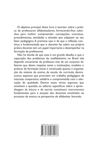 9 7 8 8 5 7 5 2 6 1 5 3 8
ISBN 85-7526-153-3
O objetivo principal deste livro é teorizar sobre a práti-
ca de professores alfabetizadores, fornecendo-lhes subsí-
dios para melhor compreender concepções, conceitos,
procedimentos, atividades e atitudes que subjazem ao seu
fazer pedagógico.A premissa aqui é de que a reflexão con-
tínua e fundamentada que o docente faz sobre sua própria
prática docente tem um papel importante a desempenhar na
formação de professores.
Não há dúvida de que esse é um grande desafio, e que a
superação dos problemas do analfabetismo no Brasil não
depende unicamente do professor, mas de um conjunto de
fatores que dizem respeito tanto a instituições, modelos e
práticas de formação inicial e continuada quanto à organiza-
ção do sistema de ensino, da escola, do currículo, dentre
outros aspectos que priorizem um trabalho pedagógico de
natureza cooperativa, solidária e comprometida com a edu-
cação de qualidade. Dentre esses vários aspectos que
envolvem a questão, os saberes específicos sobre a apren-
dizagem da leitura e da escrita constituem instrumentos
fundamentais para a atuação dos docentes envolvidos no
processo de ensino, na perspectiva de alfabetizar letrando.
 