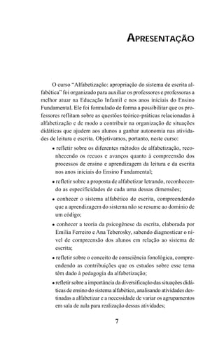 7
O curso “Alfabetização: apropriação do sistema de escrita al-
fabética” foi organizado para auxiliar os professores e professoras a
melhor atuar na Educação Infantil e nos anos iniciais do Ensino
Fundamental. Ele foi formulado de forma a possibilitar que os pro-
fessores reflitam sobre as questões teórico-práticas relacionadas à
alfabetização e de modo a contribuir na organização de situações
didáticas que ajudem aos alunos a ganhar autonomia nas ativida-
des de leitura e escrita. Objetivamos, portanto, neste curso:
refletir sobre os diferentes métodos de alfabetização, reco-
nhecendo os recuos e avanços quanto à compreensão dos
processos de ensino e aprendizagem da leitura e da escrita
nos anos iniciais do Ensino Fundamental;
refletir sobre a proposta de alfabetizar letrando, reconhecen-
do as especificidades de cada uma dessas dimensões;
conhecer o sistema alfabético de escrita, compreendendo
que a aprendizagem do sistema não se resume ao domínio de
um código;
conhecer a teoria da psicogênese da escrita, elaborada por
Emília Ferreiro e Ana Teberosky, sabendo diagnosticar o ní-
vel de compreensão dos alunos em relação ao sistema de
escrita;
refletir sobre o conceito de consciência fonológica, compre-
endendo as contribuições que os estudos sobre esse tema
têm dado à pedagogia da alfabetização;
refletir sobre a importância da diversificação das situações didá-
ticas de ensino do sistema alfabético, analisando atividades des-
tinadas a alfabetizar e a necessidade de variar os agrupamentos
em sala de aula para realização dessas atividades;
APRESENTAÇÃO
Guia Alfabetização apropriação do sistema de escrita0507finalgrafica.pmd 23/6/2009, 15:267
 