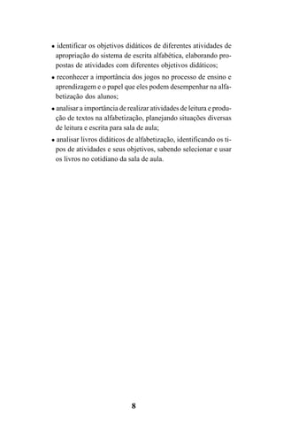8
identificar os objetivos didáticos de diferentes atividades de
apropriação do sistema de escrita alfabética, elaborando pro-
postas de atividades com diferentes objetivos didáticos;
reconhecer a importância dos jogos no processo de ensino e
aprendizagem e o papel que eles podem desempenhar na alfa-
betização dos alunos;
analisar a importância de realizar atividades de leitura e produ-
ção de textos na alfabetização, planejando situações diversas
de leitura e escrita para sala de aula;
analisar livros didáticos de alfabetização, identificando os ti-
pos de atividades e seus objetivos, sabendo selecionar e usar
os livros no cotidiano da sala de aula.
Guia Alfabetização apropriação do sistema de escrita0507finalgrafica.pmd 23/6/2009, 15:268
 