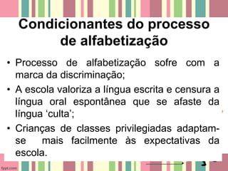 Condicionantes do processo
de alfabetização
• Processo de alfabetização sofre com a
marca da discriminação;
• A escola valoriza a língua escrita e censura a
língua oral espontânea que se afaste da
língua ‘culta’;
• Crianças de classes privilegiadas adaptam-
se mais facilmente às expectativas da
escola.
 