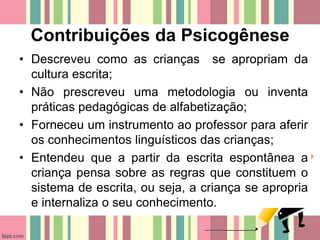 Contribuições da Psicogênese
• Descreveu como as crianças se apropriam da
cultura escrita;
• Não prescreveu uma metodologia ou inventa
práticas pedagógicas de alfabetização;
• Forneceu um instrumento ao professor para aferir
os conhecimentos linguísticos das crianças;
• Entendeu que a partir da escrita espontânea a
criança pensa sobre as regras que constituem o
sistema de escrita, ou seja, a criança se apropria
e internaliza o seu conhecimento.
 