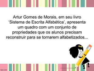 Artur Gomes de Morais, em seu livro
‘Sistema de Escrita Alfabética’, apresenta
um quadro com um conjunto de
propriedades que os alunos precisam
reconstruir para se tornarem alfabetizados...
 