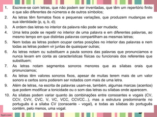 1. Escreve-se com letras, que não podem ser inventadas, que têm um repertório finito
e que são diferentes de números e de outros símbolos;
2. As letras têm formatos fixos e pequenas variações, que produzem mudanças em
sua identidade (p, q, b, d);
3. A ordem das letras no interior da palavra não pode ser mudada;
4. Uma letra pode se repetir no interior de uma palavra e em diferentes palavras, ao
mesmo tempo em que distintas palavras compartilham as mesmas letras;
5. Nem todas as letras podem ocupar certas posições no interior das palavras e nem
todas as letras podem vir juntas de quaisquer outras;
6. As letras notam ou substituem a pauta sonora das palavras que pronunciamos e
nunca levam em conta as características físicas ou funcionais dos referentes que
substituem;
7. As letras notam segmentos sonoros menores que as sílabas orais que
pronunciamos;
8. As letras têm valores sonoros fixos, apesar de muitas terem mais de um valor
sonoro e certos sons poderem ser notados com mais de uma letra.
9. Além de letras, na escrita de palavras usam-se, também, algumas marcas (acentos)
que podem modificar a tonicidade ou o som das letras ou sílabas onde aparecem.
10. As sílabas podem variar quanto às combinações entre consoantes e vogais (CV,
CCV, CVV, CVC, V, VC, VCC, CCVCC...), mas a estrutura predominante no
português é a sílaba CV (consoante - vogal), e todas as sílabas do português
contém, pelo menos, uma vogal.
 