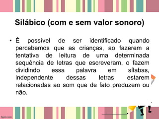 Silábico (com e sem valor sonoro)
• É possível de ser identificado quando
percebemos que as crianças, ao fazerem a
tentativa de leitura de uma determinada
sequência de letras que escreveram, o fazem
dividindo essa palavra em sílabas,
independente dessas letras estarem
relacionadas ao som que de fato produzem ou
não.
 