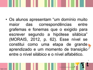 • Os alunos apresentam “um domínio muito
maior das correspondências entre
grafemas e fonemas que o exigido para
escrever segundo a hipótese silábica”
(MORAIS, 2012, p. 62). Esse nível se
constitui como uma etapa de grande
aprendizado e um momento de transição
entre o nível silábico e o nível alfabético.
 