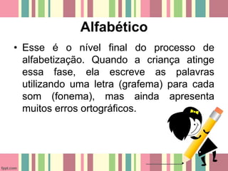 Alfabético
• Esse é o nível final do processo de
alfabetização. Quando a criança atinge
essa fase, ela escreve as palavras
utilizando uma letra (grafema) para cada
som (fonema), mas ainda apresenta
muitos erros ortográficos.
 