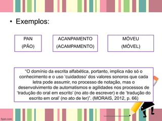 • Exemplos:
PAN
(PÃO)
ACANPAMENTO
(ACAMPAMENTO)
MÓVEU
(MÓVEL)
“O domínio da escrita alfabética, portanto, implica não só o
conhecimento e o uso ‘cuidadoso’ dos valores sonoros que cada
letra pode assumir, no processo de notação, mas o
desenvolvimento de automatismos e agilidades nos processos de
‘tradução do oral em escrito’ (no ato de escrever) e de ‘tradução do
escrito em oral’ (no ato de ler)”. (MORAIS, 2012, p. 66)
 