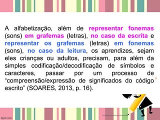 A alfabetização, além de representar fonemas
(sons) em grafemas (letras), no caso da escrita e
representar os grafemas (letras) em fonemas
(sons), no caso da leitura, os aprendizes, sejam
eles crianças ou adultos, precisam, para além da
simples codificação/decodificação de símbolos e
caracteres, passar por um processo de
“compreensão/expressão de significados do código
escrito” (SOARES, 2013, p. 16).
 