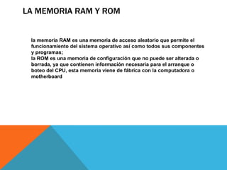 LA MEMORIA RAM Y ROM


 la memoria RAM es una memoria de acceso aleatorio que permite el
 funcionamiento del sistema operativo así como todos sus componentes
 y programas;
 la ROM es una memoria de configuración que no puede ser alterada o
 borrada, ya que contienen información necesaria para el arranque o
 boteo del CPU, esta memoria viene de fábrica con la computadora o
 motherboard
 