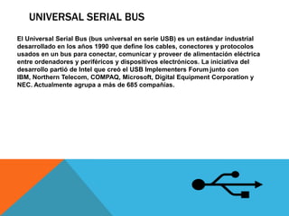 UNIVERSAL SERIAL BUS
El Universal Serial Bus (bus universal en serie USB) es un estándar industrial
desarrollado en los años 1990 que define los cables, conectores y protocolos
usados en un bus para conectar, comunicar y proveer de alimentación eléctrica
entre ordenadores y periféricos y dispositivos electrónicos. La iniciativa del
desarrollo partió de Intel que creó el USB Implementers Forum junto con
IBM, Northern Telecom, COMPAQ, Microsoft, Digital Equipment Corporation y
NEC. Actualmente agrupa a más de 685 compañías.
 