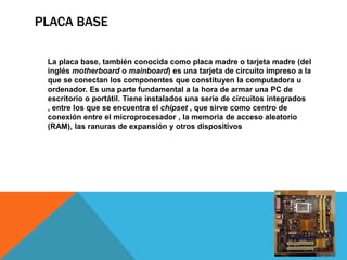 PLACA BASE

 La placa base, también conocida como placa madre o tarjeta madre (del
 inglés motherboard o mainboard) es una tarjeta de circuito impreso a la
 que se conectan los componentes que constituyen la computadora u
 ordenador. Es una parte fundamental a la hora de armar una PC de
 escritorio o portátil. Tiene instalados una serie de circuitos integrados
 , entre los que se encuentra el chipset , que sirve como centro de
 conexión entre el microprocesador , la memoria de acceso aleatorio
 (RAM), las ranuras de expansión y otros dispositivos
 