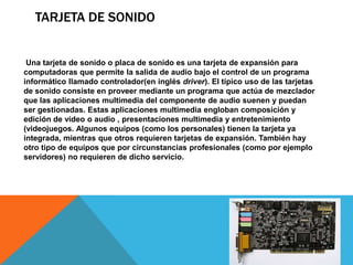 TARJETA DE SONIDO


 Una tarjeta de sonido o placa de sonido es una tarjeta de expansión para
computadoras que permite la salida de audio bajo el control de un programa
informático llamado controlador(en inglés driver). El típico uso de las tarjetas
de sonido consiste en proveer mediante un programa que actúa de mezclador
que las aplicaciones multimedia del componente de audio suenen y puedan
ser gestionadas. Estas aplicaciones multimedia engloban composición y
edición de video o audio , presentaciones multimedia y entretenimiento
(videojuegos. Algunos equipos (como los personales) tienen la tarjeta ya
integrada, mientras que otros requieren tarjetas de expansión. También hay
otro tipo de equipos que por circunstancias profesionales (como por ejemplo
servidores) no requieren de dicho servicio.
 