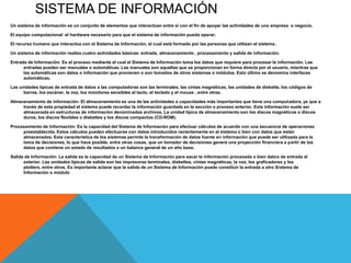 SISTEMA DE INFORMACIÓN
Un sistema de información es un conjunto de elementos que interactúan entre sí con el fin de apoyar las actividades de una empresa o negocio.

El equipo computacional: el hardware necesario para que el sistema de información pueda operar.

El recurso humano que interactúa con el Sistema de Información, el cual está formado por las personas que utilizan el sistema.

Un sistema de información realiza cuatro actividades básicas: entrada, almacenamiento , procesamiento y salida de información.

Entrada de Información: Es el proceso mediante el cual el Sistema de Información toma los datos que requiere para procesar la información. Las
      entradas pueden ser manuales o automáticas. Las manuales son aquellas que se proporcionan en forma directa por el usuario, mientras que
      las automáticas son datos o información que provienen o son tomados de otros sistemas o módulos. Esto último se denomina interfaces
      automáticas.

Las unidades típicas de entrada de datos a las computadoras son las terminales, las cintas magnéticas, las unidades de diskette, los códigos de
      barras, los escáner, la voz, los monitores sensibles al tacto, el teclado y el mouse , entre otras.

Almacenamiento de información: El almacenamiento es una de las actividades o capacidades más importantes que tiene una computadora, ya que a
     través de esta propiedad el sistema puede recordar la información guardada en la sección o proceso anterior. Esta información suele ser
     almacenada en estructuras de información denominadas archivos. La unidad típica de almacenamiento son los discos magnéticos o discos
     duros, los discos flexibles o diskettes y los discos compactos (CD-ROM).

Procesamiento de Información: Es la capacidad del Sistema de Información para efectuar cálculos de acuerdo con una secuencia de operaciones
     preestablecida. Estos cálculos pueden efectuarse con datos introducidos recientemente en el sistema o bien con datos que están
     almacenados. Esta característica de los sistemas permite la transformación de datos fuente en información que puede ser utilizada para la
     toma de decisiones, lo que hace posible, entre otras cosas, que un tomador de decisiones genere una proyección financiera a partir de los
     datos que contiene un estado de resultados o un balance general de un año base.

Salida de Información: La salida es la capacidad de un Sistema de Información para sacar la información procesada o bien datos de entrada al
      exterior. Las unidades típicas de salida son las impresoras terminales, diskettes, cintas magnéticas, la voz, los graficadores y los
      plotters, entre otros. Es importante aclarar que la salida de un Sistema de Información puede constituir la entrada a otro Sistema de
      Información o módulo
 
