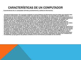 CARACTERÍSTICAS DE UN COMPUTADOR
Características de un computador (entrada, procesamiento y salida de información).


 Entrada de Información: Es el proceso mediante el cual el Sistema de Información toma los datos que requiere para
procesar la información. Las entradas pueden ser manuales o automáticas. Las manuales son aquellas que se
proporcionan en forma directa por el usuario, mientras que las automáticas son datos o información que provienen o
son tomados de otros sistemas o módulos. Esto último se denomina interfaces automáticas. Las unidades típicas de
entrada de datos a las computadoras son las terminales, las cintas magnéticas, las unidades de diskette, CD-
ROM, Pen drive, los códigos de barras, los escáner, la voz, los monitores sensibles al tacto, el teclado y el
mouse, entre otras. Procesamiento de Información: Es la capacidad del Sistema de Información para efectuar
cálculos de acuerdo con una secuencia de operaciones preestablecida. Estos cálculos pueden efectuarse con datos
introducidos recientemente en el sistema o bien con datos que están almacenados. Esta característica de los
sistemas permite la transformación de datos fuente en información que puede ser utilizada para la toma de
decisiones, lo que hace posible, entre otras cosas, que un tomador de decisiones genere una proyección financiera a
partir de los datos que contiene un estado de resultados o un balance general de un año base. Salida de Información:
La salida es la capacidad de un Sistema de Información para sacar la información procesada o bien datos de entrada
al exterior. Las unidades típicas de salida son las impresoras, terminales, diskettes, cintas magnéticas, la voz, los
graficadores y los plotters, entre otros. Es importante aclarar que la salida de un Sistema de Información puede
constituir la entrada a otro Sistema de Información o módulo. En este caso, también existe una interface automática
de salida. Por ejemplo, el Sistema de Control de Clientes tiene una interface automática de salida con el Sistema de
Contabilidad, ya que genera las pólizas contables de los movimientos procesales de los clientes.
 