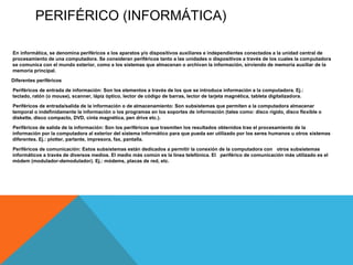 PERIFÉRICO (INFORMÁTICA)

En informática, se denomina periféricos a los aparatos y/o dispositivos auxiliares e independientes conectados a la unidad central de
procesamiento de una computadora. Se consideran periféricos tanto a las unidades o dispositivos a través de los cuales la computadora
se comunica con el mundo exterior, como a los sistemas que almacenan o archivan la información, sirviendo de memoria auxiliar de la
memoria principal.
Diferentes periféricos

Periféricos de entrada de información: Son los elementos a través de los que se introduce información a la computadora. Ej.:
teclado, ratón (o mouse), scanner, lápiz óptico, lector de código de barras, lector de tarjeta magnética, tableta digitalizadora.

Periféricos de entrada/salida de la información o de almacenamiento: Son subsistemas que permiten a la computadora almacenar
temporal o indefinidamente la información o los programas en los soportes de información (tales como: disco rígido, disco flexible o
diskette, disco compacto, DVD, cinta magnética, pen drive etc.).
Periféricos de salida de la información: Son los periféricos que trasmiten los resultados obtenidos tras el procesamiento de la
información por la computadora al exterior del sistema informático para que pueda ser utilizado por los seres humanos u otros sistemas
diferentes. Ej.: plotter, parlante, impresora, fax, pantalla.

Periféricos de comunicación: Estos subsistemas están dedicados a permitir la conexión de la computadora con otros subsistemas
informáticos a través de diversos medios. El medio más común es la línea telefónica. El periférico de comunicación más utilizado es el
módem (modulador-demodulador). Ej.: módems, placas de red, etc.
 