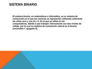 SISTEMA BINARIO


 El sistema binario, en matemáticas e informática, es un sistema de
 numeración en el que los números se representan utilizando solamente
 las cifras cero y uno (0 y 1). Es el que se utiliza en las
 computadoras, debido a que trabajan internamente con dos niveles de
 voltaje, por lo cual su sistema de numeración natural es el binario
 (encendido 1, apagado 0).
 