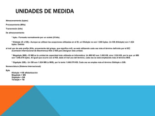 UNIDADES DE MEDIDA
Almacenamiento (bytes)

Procesamiento (MHz)

Transmisión (bits)

De almacenamiento:

       * byte.- Formado normalmente por un octeto (8 bits).

       * Kilobyte (K o KB).- Aunque se utilizan las acepciones utilizadas en el SI, un Kilobyte no son 1.000 bytes. Un KB (Kilobyte) son 1.024
       bytes. Debido

al mal uso de este prefijo (Kilo, proveniente del griego, que significa mil), se está utilizando cada vez más el término definido por el IEC
       (Comisión Internacional de Electrónica) Kibi o KiB para designar esta unidad.

       * Megabyte (MB).- El MB es la unidad de capacidad más utilizada en Informática. Un MB NO son 1.000 KB, sino 1.024 KB, por lo que un MB
       son 1.048.576 bytes. Al igual que ocurre con el KB, dado el mal uso del término, cada vez se está empleando más el término MiB.

       * Gigabyte (GB).- Un GB son 1.024 MB (o MiB), por lo tanto 1.048.576 KB. Cada vez se emplea más el término Gibibyte o GiB.

Nomenclatura (Sistema Internacional):

Byte
       Kilobyte = KB alfabetización
       Megabyte = MB
       Gigabyte = GB
       Terabyte = TB
 