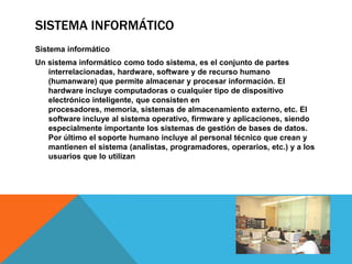 SISTEMA INFORMÁTICO
Sistema informático
Un sistema informático como todo sistema, es el conjunto de partes
   interrelacionadas, hardware, software y de recurso humano
   (humanware) que permite almacenar y procesar información. El
   hardware incluye computadoras o cualquier tipo de dispositivo
   electrónico inteligente, que consisten en
   procesadores, memoria, sistemas de almacenamiento externo, etc. El
   software incluye al sistema operativo, firmware y aplicaciones, siendo
   especialmente importante los sistemas de gestión de bases de datos.
   Por último el soporte humano incluye al personal técnico que crean y
   mantienen el sistema (analistas, programadores, operarios, etc.) y a los
   usuarios que lo utilizan
 