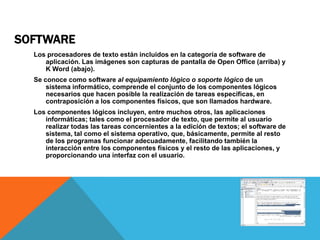 SOFTWARE
  Los procesadores de texto están incluidos en la categoría de software de
     aplicación. Las imágenes son capturas de pantalla de Open Office (arriba) y
     K Word (abajo).
  Se conoce como software al equipamiento lógico o soporte lógico de un
      sistema informático, comprende el conjunto de los componentes lógicos
      necesarios que hacen posible la realización de tareas específicas, en
      contraposición a los componentes físicos, que son llamados hardware.
  Los componentes lógicos incluyen, entre muchos otros, las aplicaciones
     informáticas; tales como el procesador de texto, que permite al usuario
     realizar todas las tareas concernientes a la edición de textos; el software de
     sistema, tal como el sistema operativo, que, básicamente, permite al resto
     de los programas funcionar adecuadamente, facilitando también la
     interacción entre los componentes físicos y el resto de las aplicaciones, y
     proporcionando una interfaz con el usuario.
 