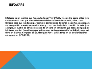INFOWARE



InfoWare es un término que fue acuñado por Tim O'Reilly y se define como sitios web
como Amazon.com que el uso de commodities software de servidor, tales como
lámpara para que los datos (por ejemplo, comentarios de libros y clasificaciones) para
ser compartido a través de un sitio web, y como resultado de la creación de valor (por
ejemplo, el pueblo de otras opiniones de un libro en particular que desea comprar). El
InfoWare término fue utilizado por primera vez en la conversación de O'Reilly sobre el
tema en el Linux Kongress en Würzburg en 1997, y más tarde en las conversaciones
como una en ISPCON 98.
 