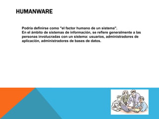 HUMANWARE

 Podría definirse como "el factor humano de un sistema".
 En el ámbito de sistemas de información, se refiere generalmente a las
 personas involucradas con un sistema: usuarios, administradores de
 aplicación, administradores de bases de datos.
 