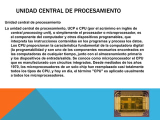 UNIDAD CENTRAL DE PROCESAMIENTO
Unidad central de procesamiento
La unidad central de procesamiento, UCP o CPU (por el acrónimo en inglés de
   central processing unit), o simplemente el procesador o microprocesador, es
   el componente del computador y otros dispositivos programables, que
   interpreta las instrucciones contenidas en los programas y procesa los datos.
   Los CPU proporcionan la característica fundamental de la computadora digital
   (la programabilidad y son uno de los componentes necesarios encontrados en
   las computadoras de cualquier tiempo, junto con el almacenamiento primario
   y los dispositivos de entrada/salida. Se conoce como microprocesador el CPU
   que es manufacturado con circuitos integrados. Desde mediados de los años
   1970, los microprocesadores de un solo chip han reemplazado casi totalmente
   todos los tipos de CPU, y hoy en día, el término "CPU" es aplicado usualmente
   a todos los microprocesadores.
 