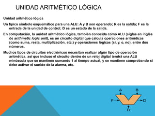 UNIDAD ARITMÉTICO LÓGICA
Unidad aritmético lógica
Un típico símbolo esquemático para una ALU: A y B son operando; R es la salida; F es la
   entrada de la unidad de control; D es un estado de la salida.
En computación, la unidad aritmético lógica, también conocida como ALU (siglas en inglés
   de arithmetic logic unit), es un circuito digital que calcula operaciones aritméticas
   (como suma, resta, multiplicación, etc.) y operaciones lógicas (si, y, o, no), entre dos
   números.
Muchos tipos de circuitos electrónicos necesitan realizar algún tipo de operación
  aritmética, así que incluso el circuito dentro de un reloj digital tendrá una ALU
  minúscula que se mantiene sumando 1 al tiempo actual, y se mantiene comprobando si
  debe activar el sonido de la alarma, etc.
 