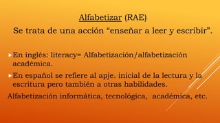 Alfabetizar (RAE)
Se trata de una acción “enseñar a leer y escribir”.
En inglés: literacy= Alfabetización/alfabetización
académica.
En español se refiere al apje. inicial de la lectura y la
escritura pero también a otras habilidades.
Alfabetización informática, tecnológica, académica, etc.
 