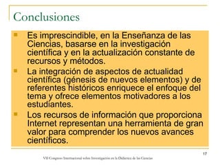 Conclusiones Es imprescindible, en la Enseñanza de las Ciencias, basarse en la investigación científica y en la actualización constante de recursos y métodos. La integración de aspectos de actualidad científica (génesis de nuevos elementos) y de referentes históricos enriquece el enfoque del tema y ofrece elementos motivadores a los estudiantes. Los recursos de información que proporciona Internet representan una herramienta de gran valor para comprender los nuevos avances científicos. 