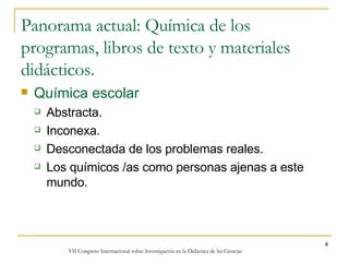 Panorama actual: Química de los programas, libros de texto y materiales didácticos. Química escolar Abstracta. Inconexa. Desconectada de los problemas reales. Los químicos /as como personas ajenas a este mundo. 