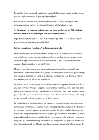 Desarrollo: En un país donde hay jóvenes emprendedores, estos ayudan mucho, ya que
generan empleos lo que es de gran ayuda para el país.

Conclusión: Si hubieran más jóvenes emprendedores la tasa de desempleo sería
considerablemente menor y la crisis económica no afectaría tanto al país.

3.- Redacte un artículo de opinión sobre un tema contingente de 500 palabras
mínimo. Analice su artículo según las dimensiones estudiadas.

http://diario.latercera.com/2011/03/19/01/contenido/pais/31-62854-9-inician-sumario-
por-mechoneo-a-alumna-embarazada.shtml

Inician sumario por "mechoneo" a alumna embarazada

El mechoneo es una práctica realizada en la mayoría de las universidades chilenas, es
una tradición en nuestro país, pero debe considerarse que hay alumnas que presentan
situaciones especiales, como es el caso de Valentina, la niña a la que mechonearon
estando ella embarazada y en un día lluvioso.

Me parece muy bien que se haga un sumario para encontrar a los responsables de
mechonear a una alumna embarazada, ya que se debe respetar el hecho de que ella tenga
una condición distinta a los demás y el hecho de que lleva una vida dentro de ella, la
que podrían poner en peligro por una niñería.

La jefa de carrera al enterarse de la situación de Valentina responde diciendo que ella le
envío un correo electrónico a su pololo y dos emails a Valentina, lo que a mi parecer no
es lo correcto, ya que ella debería haber citado a Valentina y haber solucionado el tema
personalmente, ya que un tema tan delicado como este se debe discutir personalmente y
no por correo electrónico, ya que no es la forma correcta.

En mi opinión aquí hay culpabilidad por parte de la alumna y también por parte de sus
compañeros, por parte de la alumna, porque ella debería haber denunciado la situación y
no su pololo y también, porque se menciona que ella fue mechoneada voluntariamente,
lo que sería una gran irresponsabilidad de su parte, ya que ella está embarazada y lo que
es peor el día del mechoneo estaba lloviendo, por lo que se podía enfermar y ponerse en
riesgo ella y a su bebé también y por parte de sus compañeros, ya que ellos al saber que
ella estaba embarazada no deberían haberla mechoneado aunque ella hubiese estado de
 