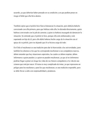 acuerdo, ya que deberían haber pensado en su condición y en que podían poner en
riesgo el bebé que ella lleva dentro.




También opino que el pololo hizo bien al denunciar la situación, pero debería haberlo
conversado con ella primero, para que hubiese sido ella, la afectada directamente, quien
hubiese conversado con la jefa de carreras y quien se hubiese encargado de denunciar la
situación. Se entiende que el pololo lo hizo, porque ella está embarazada y está
esperando un hijo de él, pero ella debió haberse hecho cargo de la situación con el
apoyo de su pololo, pero no dejando que él se hiciera cargo de todo.

En Chile el mechoneo es una tradición para dar la bienvenida a las universidades, pero
también los alumnos a los que les corresponde mechonear a sus compañeros nuevos,
deben entender que hay situaciones especiales, las cuales se deben respetar, deben
informarse a quien pueden y a quien no pueden mechonear, ya que al no informarse
podrían llegar a poner en riesgo las vidas de sus futuros compañeros o la vida de una
criatura que está por nacer. El tema es muy complicado de tratar, ya que representa un
peligro para los mechones y para los que mechonean, es una tradición respetable, pero
se debe llevar a cabo con responsabilidad y prudencia.
 