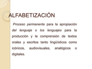 ALFABETIZACIÓN
Proceso permanente para la apropiación
del lenguaje o los lenguajes para la
producción y la comprensión de textos
orales y escritos tanto lingüísticos como
icónicos, audiovisuales, analógicos o
digitales.
 