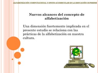ALFABETIZACIÓN COMPUTACIONAL Y OPOYO ACURRICULAR EN LA EDUCACIÓN SUPERIOR
Nuevos alcances del concepto de
alfabetización
Una dimensión fuertemente implicada en el
presente estudio se relaciona con las
prácticas de la alfabetización en nuestra
cultura.
 