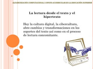 ALFABETIZACIÓN COMPUTACIONAL Y OPOYO ACURRICULAR EN LA EDUCACIÓN SUPERIOR
La lectura desde el texto y el
hipertexto
Hoy la cultura digital, la cibercultura,
abre cambios y transformaciones en los
soportes del texto así como en el proceso
de lectura concomitante.
 