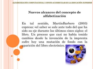 ALFABETIZACIÓN COMPUTACIONAL Y OPOYO ACURRICULAR EN LA EDUCACIÓN SUPERIOR
Nuevos alcances del concepto de
alfabetización
En tal sentido, MartínBarbero (2003)
expresa: «el saber se sale ante todo del que ha
sido su eje durante los últimos cinco siglos: el
libro. Un proceso que casi no había tenido
cambios desde la invención de la imprenta
sufre hoy una mutación de fondo con la
aparición del libro electrónico.
 