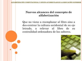 ALFABETIZACIÓN COMPUTACIONAL Y OPOYO ACURRICULAR EN LA EDUCACIÓN SUPERIOR
Nuevos alcances del concepto de
alfabetización
Que no viene a reemplazar al libro sino a
des-centrar la cultura occidental de su eje
letrado, a relevar al libro de su
centralidad ordenadora de los saberes.
 