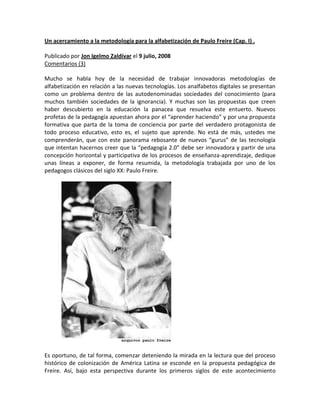  HYPERLINK quot;
http://www.madrimasd.org/blogs/pensamiento_pedagogico_radical/2008/07/09/96543quot;
  quot;
Enlace permanente: Un acercamiento a la metodología para la alfabetización de Paulo Freire (Cap. I) .quot;
 Un acercamiento a la metodología para la alfabetización de Paulo Freire (Cap. I) .<br />Publicado por Jon Igelmo Zaldívar el 9 julio, 2008 <br />Comentarios (3)<br />Mucho se habla hoy de la necesidad de trabajar innovadoras metodologías de alfabetización en relación a las nuevas tecnologías. Los analfabetos digitales se presentan como un problema dentro de las autodenominadas sociedades del conocimiento (para muchos también sociedades de la ignorancia). Y muchas son las propuestas que creen haber descubierto en la educación la panacea que resuelva este entuerto. Nuevos profetas de la pedagogía apuestan ahora por el “aprender haciendo” y por una propuesta formativa que parta de la toma de conciencia por parte del verdadero protagonista de todo proceso educativo, esto es, el sujeto que aprende. No está de más, ustedes me comprenderán, que con este panorama rebosante de nuevos “gurus” de las tecnología que intentan hacernos creer que la “pedagogía 2.0” debe ser innovadora y partir de una concepción horizontal y participativa de los procesos de enseñanza-aprendizaje, dedique unas líneas a exponer, de forma resumida, la metodología trabajada por uno de los pedagogos clásicos del siglo XX: Paulo Freire.<br />            <br />Es oportuno, de tal forma, comenzar deteniendo la mirada en la lectura que del proceso histórico de colonización de América Latina se esconde en la propuesta pedagógica de Freire. Así, bajo esta perspectiva durante los primeros siglos de este acontecimiento histórico, la colonización fue concebida por sus promotores como una empresa de carácter comercial, resultando que los pueblos asentados en el nuevo continente fueron utilizados como medios para la búsqueda de metales preciosos y recursos naturales. El propio sistema colonial planteó sin miramientos el objetivo de reducir al pueblo autóctono al silencio, imposibilitando un encuentro entre pueblos del que surgiera una nueva civilización. Pero la empresa económica fracasó en parte, ya que en la mayoría de los casos los conquistadores no encontraron las riquezas que se les había prometido o que imaginaron, lo que derivó en una toma de posesión compulsiva de las inmensas extensiones de tierra descubierta.<br />Los pueblos indígenas, ante esta agresiva ocupación de la tierra, paulatinamente se vieron reducidos a la situación de vasallos de los nuevos señores. El proceso de colonización, perpetuado durante más de tres siglos, contribuyó a conformar una estructura social donde amplios sectores de población quedaron atrapados en un mundo de creencias y costumbres de carácter alineante. Se constituyó una «conciencia de dominación» que alcanzó su plenitud mediante la aceptación del lenguaje de los nuevos amos. A partir de todo un sistema político y eclesiástico alineante se formaron durante más de tres siglos los súbditos del Nuevo Mundo de acuerdo con las ideas y los valores impuestos por la Iglesia y el Estado.<br />Entrado el siglo XIX, y ya con la mayoría de los países de América Latina independizados, un nuevo concepto de alienación vio la luz como consecuencia de la configuración social que dibujó la revolución industrial en la región. Amplios sectores de la población participaron como asalariados de las nacientes industrias y comenzaron las demandas sindicales y las luchas de clase obrera. La nueva miseria nacida de la industria demostraba que la liberación del pueblo no podía reducirse a un simple problema económico. Para las demandas sindicales, las clases obreras vieron en la educación el medio para adquirir su conciencia de clase. Nacía la educación popular y sus primeras manifestaciones se darían con el puertorriqueño Eugenio María de Hostos y el cubano José Martí. Este movimiento pedagógico popular significó, como señala Oscar Jara (La dimensión educativa de la acción política, 1981, p. 15, Centro de Estudios y Acción social de Panamá), la aparición de “una educación política de clase, que formaba parte de la acción organizada de las masas populares por construir una sociedad diferente en función de sus propios intereses”. <br />Así, en Brasil, como en la mayoría de países latinoamericanos, durante las primeras décadas del siglo XX la marginación social y la alienación cultural de amplios sectores de la sociedad, especialmente en el campo, fueron el principal producto de una educación impuesta al pueblo. Situación que fue vivida con pasividad y silencio. Este tipo de organización social fue desarrollándose en un ambiente que mezcló el autoritarismo y paternalismo con el fin de acallar las demandas sociales con pequeñas obras caritativas. En muchos países, ya en la segunda mitad del siglo XX, las políticas paternalistas se vistieron de desarrollo y modernidad, al tiempo que se conseguía hacer olvidar las posibilidades del pueblo para el diálogo y la capacidad crítica de interpretar la realidad.<br />Y fue en estos años cuando Freire, a raíz de su trabajo con campesinos en el nordeste de Brasil en 1961 y como consecuencia de su participación en la fundación del Movimiento de Educación Popular, inició el trabajo de teorización de una metodología de alfabetización popular que ya había dado significativos resultados en diversas regiones de Brasil. El punto de partida, para Rogelio Blanco (La pedagogía de Paulo Freire, 1993, p. 33, Edymon), fue planteado desde el inicio: “el método para salir de esta sociedad casi inhumana no está fuera de las fronteras brasileñas […]. Los modelos lejanos a las propias fronteras, tarde o temprano, llevan al fracaso.”<br />        <br />Como explicó años más tarde Alberto Silva (Una educación para la libertad; la concepción de Paulo Freire. 1973, p. 46, Revista Perspectivas de la Unesco):<br />(Freire) puso en práctica un método de lectura y escritura que experimentó entre los analfabetos frustrados por la «educación de dominación» […]. Los resultados obtenidos lo han llevado al convencimiento de que todo método de alfabetización de masas, para ser eficaz, debe girar en torno a sus problemas concretos e inculcar en el analfabeto el deseo de emprender un proceso de búsqueda y descubrimiento, que le devuelva el poder de expresión que le ha sido arrebatado. Ya que el analfabetismo no es más que una lenta erosión de los derechos del campesino a la expresión.<br />En definitiva, con la propuesta de alfabetización de Freire daba sus primeros pasos una de las corrientes teóricas de la pedagogía más destacadas de la segunda mitad del siglo XX y que se fundamentó en un posicionamiento político decidido en relación a la problemática social latinoamericana. Una propuesta que en muchos aspectos caminó de la mano de las nuevas corrientes liberadoras inspiradas en una teología de carácter marxista que también entonces se asentaba en América Latina. Alternativa que sería expuesta en dos trabajos que hoy son referencia obligada para la Pedagogía de la Liberación: La educación como práctica de la libertad y Pedagogía del oprimido, publicados en 1967 y 1970 respectivamente.<br />Un acercamiento a la metodología para la alfabetización de Paulo Freire (Cap. II) .<br />Publicado por Jon Igelmo Zaldívar el 10 julio, 2008 <br />Comentarios (2)<br />Si hubiera que destacar una aportación evidente de Freire para quienes piensan hoy la educación, ésta es la metodología elaborada y llevada a la práctica para la alfabetización de adultos en la región latinoamericana. En este sentido, Paulo Freire inició en 1961 una labor de gran calado como consecuencia de sus trabajos dentro del Movimiento de Cultura Popular de Recife. Gracias a la consolidación de un equipo humano multidisciplinar ligado al Servicio de Extensión Cultural de la Universidad de Recife y con el apoyo y cobertura ofrecida por el Gobierno de Goulart, inició un ambicioso proyecto para la alfabetización de campesinos del Nordeste de Brasil.<br />     <br />Un contexto político cambiante, así como una realidad social en transición, hicieron posible concebir una práctica de la alfabetización que rompiera con las estructuras pedagógicas formales establecidas. No se trató tanto de priorizar los contenidos sobre el educando, o el educando sobre los contenidos, más bien se trató de trabajar con el pueblo como principio pedagógico que Freire (La educación como práctica de la libertad, 1977, p. 97, Siglo XXI) llevó a su máxima expresión: “Confiamos siempre en el pueblo. Negaremos siempre las fórmulas dadas. Afirmamos siempre que tenemos que cambiar junto a él, y no sólo ofrecerle datos.” <br />Entonces, situado el pueblo en el punto de mira de la propuesta pedagógica freiriana, se inició toda una tarea de construcción metodológica que partió del rechazo frontal de cualquier propuesta mecánica de alfabetización. Se pensó en “una alfabetización que fuera en sí un acto de creación capaz de desencadenar otros actos creadores, en una alfabetización en que el hombre, no siendo su objeto, desarrolle la impaciencia, la vivacidad, característica de los estados de estudio, la invención, la reinvención” (La educación como práctica de la libertad, 1977, p. 100, Siglo XXI).<br />El objetivo para la alfabetización popular quedó establecido: intentar una educación que fuera capaz de colaborar con el pueblo en la indispensable organización reflexiva de su pensamiento. Para tal fin se trabajó en una propuesta metodológica que aunó tres puntos básicos. Primero, un método activo, diagonal y crítico. Segundo, una modificación del programa educacional; y en tercer lugar, el uso de técnicas como la reducción y la codificación. Estos tres pilares claves para la metodología de la alfabetización liberadora, fueron abarcados, según Freire, en la medida en que se apostó por la superación de la comprensión ingenua o mecánica de la realidad en favor de un desarrollo de la comprensión crítica. Bajo esta concepción antropológica de la cultura, se trabajaron como elementos trasversales de la alfabetización la distinción entre dos mundos, el de la naturaleza y el de la cultura. La práctica educativa se centró en un proceso de descodificación crítica de la realidad.<br />      <br />Para quienes se iniciaron en la alfabetización, el punto de partida no estuvo en la memorización mecánica de símbolos y gráficos consecuencia de la acción educativa “bancaria”; el inicio se situó en la descodificación de situaciones “codificadas” seleccionadas por los “coordinadores de los debates”. Como explicó Freire, estas situaciones posteriormente eran discutidas dentro de los “círculos de lectura” y los “centro de cultura” que, al tiempo, se convirtieron en el armazón institucional sobre el que se sostenía el “Proyecto de Educación de Adultos”. La concientización para Raimundo G. Barros (La educación ¿utilitaria o liberadora?, 1971, p. 77, Editorial Marsiega) fue introducida en el seno de los círculos de lectura y se presentó como el “modo de ayudar al hombre a realizar su voluntad ontológica, a insertarse en la construcción de la sociedad y la dirección del cambio soc<br />Un acercamiento a la metodología para la alfabetización de Paulo Freire (Cap. III) .<br />Publicado por Jon Igelmo Zaldívar el 11 julio, 2008 <br />Comentarios (6)<br />Paulo Freire estableció cinco fases para la elaboración práctica del método de alfabetización. Método donde el peso de la propuesta residía en su preparación y no tanto en la aplicación. De tal forma, el trabajo de investigación liderado por los coordinadores de debate y los propios equipos de investigación tenía una importancia significativa en el proceso. El trabajo de campo debía ser minucioso y ciertamente preciso, siendo para tal fin necesaria una inversión de tiempo fuerte.<br />                         (Portada del libro de Paulo Freire Educación como práctica de la libertad, 1967, donde expone buena parte del proceso metodológico de la alfabetización concientizadora)<br />Así, en primer lugar se trabajaba la obtención de universo vocabular donde era clave el trabajo de los equipos de investigadores o coordinadores de debate. Para Javier Echeverría (Escuela y concientización, 1974, p. 81 Editorial Zero) este primer paso se configuró de tal forma que “[…] a partir de de la verbalización «salvaje» (el coordinador del debate) debe destacar las palabras y los temas más cargados de contenido existencial, que tendrán, por tanto, una resonancia cultural profunda y que revelarán además los deseos, las frustraciones, las esperanzas de quienes las pronuncian. Es decir, se trata de detectar y recoger el «material» lingüístico con mayores posibilidades concientizadoras.” <br />Aunque como puntualizó Freire, en esta primera etapa no sólo se recogían los vocablos con un sentido existencial y emocional, sino también aquellos típicos de pueblo que estaban fuertemente ligados a la experiencia de los grupos. Utilizando la entrevista como herramienta principal los investigadores iniciaban sus visitas al campo de trabajo con actitudes comprensivas frente a los sujetos que observaban. En este sentido, “la única dimensión que se supone deban tener los investigadores en este marco en el cual se mueven y el cual se espera que se haga común con aquel de los hombres cuya temática buscan investigar, es la de la percepción crítica de su realidad, que implica un método correcto de aproximación de lo concreto para desvelarlo” (Freire, Pedagogía del oprimido, 2002, p. 138, Siglo XXI).<br />Según Freire (Pedagogía del oprimido, 2002, p. 139) a esta primera etapa correspondía un trabajo extenso: <br />Esta descodificación de lo vivido implica, necesariamente, que los investigadores, a su vez, sorprendan el área en momentos distintos. Es necesario que los visiten en horas de trabajos en el campo; que asistan a reuniones de alguna asociación popular, observando el comportamiento de sus participantes, el lenguaje usado, las relaciones entre directorio y socios, el papel que juegan las mujeres, los jóvenes. Es indispensables que la visiten en horas de descanso, que presencien a sus habitantes en actividades deportivas; que conversen con las personas en sus casa, registrando manifestaciones en torno a las relaciones marido-mujer, padres-hijos; en fin, que ninguna actividad, en esta etapa, se pierda en esta primera comprensión del área.<br />La segunda etapa, por su parte, correspondió a la selección del universo vocabular. Resultando fundamental para iniciar este segundo paso que los investigadores llegaran a la aprehensión del conjunto de contradicciones a partir de los datos recogidos en el trabajo de campo. Estas contradicciones, entonces, se presentaban como el sustento básico para la selección posterior de las palabras generadoras. Para este fin se establecieron tres criterios: la riqueza fonética, las dificultades fonéticas y el valor pragmático en relación al nivel de implicación de la palabra con la realidad social, cultural y política.<br />Un tercer paso se situó en la creación de situaciones existenciales típicas del grupo con que se va trabajar. Se presentaban situaciones–problemas a los grupos con la intención de que, mediante el debate, se descodificara el concepto antropológico cultural que arrastraba cada situación existencial. A partir de situaciones locales, además, se abrían nuevas perspectivas que permitía analizar problemas nacionales y regionales. Para cada situación se colocaban vocablos generadores, según sus dificultades fonéticas, que podían incluir la totalidad de una situación. Raimundo G. Barros (La educación ¿utilitaria o liberadora? 1971, p. 79 Editorial Marsiega) explicó la forma en que operaban Freire y su equipo para el trabajo de las situaciones existenciales:<br />Cada una de estas situaciones se representa en una pintura o dibujo. Así la primera situación, que pretende excitar la curiosidad del analfabeto y trata de hacerle distinguir el mundo de la naturaleza y el de la cultura representa un hombre sencillo. En torno suyo seres de la naturaleza (árboles, sol, suelo, pájaros…) y objetos de la cultura (casa, pozo, vestidos, instrumentos de trabajo…), una mujer y un niño. Con la ayuda de un animador se entabla un prolongado debate. Por medio de preguntas sencillas, tales como: ¿Quién ha hecho el pozo?, ¿para qué lo ha hecho?, ¿cómo lo hizo?, ¿cuándo?, preguntas que se repiten en relación con los diferentes elementos de la situación, surgen dos conceptos básicos: el de «necesidad» y el de «trabajo» y la cultura se explica en el primer nivel, el de la sustancia.<br />En cuarto lugar se trabajó la construcción de fichas que ayudaran a los coordinadores en su trabajo. Eran simples apoyos para los coordinadores y se utilizaban bajo la condición de no convertirse en una prescripción rígida que se debiera utilizar fielmente. Por su parte, la fase quinta consistía en la preparación de nuevas fichas con la descomposición de las familias fonéticas que correspondían a los vocablos generadores. Finalizado este quinto paso comenzaba el trabajo de alfabetización propiamente dicho: <br />Cuando el grupo haya agotado, con la colaboración del coordinador, el análisis (descodificación) de la situación dada, el educador pasa a la visualización de la palabra generadora; para la visualización y no para su memorización. Luego de visualizarla, establecido el vínculo semántico entre ella y el objeto a que se refiere y que se presenta en la situación, se ofrece al educando el otro slide, cartel o foto en el caso del stripp-film, la palabra, sin el objeto nombrado. Después se presenta la misma palabra separada en sílabas, que generalmente el analfabeto identifica como “trozos”. Reconocidos los “trozos” en la etapa del análisis, se pasa a la visualización de las familias fonémicas que componen la palabra en estudio.<br />El punto crucial del proceso trabajado por Freire se ubicó en el hecho en sí de que los participantes de los debates en los “círculos de cultura” se descubrieran como creadores de cultura mediante la transformación de la naturaleza. Al tiempo que manifestaban su poder de creación, de decisión, de intervención, se veían limitados por el hecho de ser analfabetos. No se decía al analfabeto que lo era, resultando que el analfabeto se convertía en un sujeto activo del proceso educativo al tomar conciencia de su propia situación.<br />Margarita, busca sobre “palabra generadora”, “enunciado generador” “Cuadernillo Monterrey”, todos los cuales derivan de la metodología de Freire. En mi país aplicábamos el método de la palabra generadora con niños infractores (como se les llama acá cuando cometen algún delito)y se desarrollaba bajo un enfoque de “Fichas”, dado que constituían una población flotante que, frecuentemente retornaba al centro, así que estudiaban “paquetes” de fichas que les iban indicando una serie de actividades: desde las de aprendizaje, ejercitación, autoevaluación de proceso y evaluación final (además de otras. La una les llevaba a la otra de manera consecutiva. Lo importante de ésto no eran las fichas, sino el proceso de generar familias silábicas a partir de palabras empleadas por ellos dentro del centro (caló o jergas muy suyas). Muchos aprendía a leer porque había ciertos controles de evaluación. SUERTE!!!<br />Un acercamiento a la metodología para la alfabetización de Paulo Freire (Cap. IV) .<br />Publicado por Jon Igelmo Zaldívar el 14 julio, 2008 <br />Comentarios (4)<br />La metodología para la alfabetización (ver cap. I, II y III) que se llegó a poner en marcha dentro de todo un movimiento pedagógico nacional se vio parado en Brasil con el golpe de estado militar del 31 de Marzo de 1964. Paulo Freire fue encarcelado, al igual que muchos de sus colaboradores, y  meses después inició su exilio en Chile. En un contexto geopolítico sumamente agresivo para el pensamiento de izquierda y tras unos años en Chile, uno de los pocos centros de pensamiento de América Latina donde aún tenía cabida la propuesta de la Pedagogía de la Liberación era el Centro Intercultural de Documentación que Ivan Illich había abierto en México.<br />Así, mientras desde los sectores más conservadores y reaccionarios se acusó a Freire de comunista y revolucionario, desde los más transgresores y críticos se observó en su propuesta metodológica una puerta abierta hacia otra forma de organizar la educación en Latinoamérica. El propio Ivan Illich para su libro La sociedad desescolarizada (2006, p. 207, Fondo de Cultura Económica) se apoyó en esta metodología educativa de su amigo Freire para mostrar la forma en que otra educación alejada de las escuelas era posible: <br />(Paulo Freire) descubrió que cualquier adulto puede aprender a leer en cosa de 40 horas si las primeras palabras que descifra están cargadas de significado político. Freire adiestra a sus maestros para trasladarse a una aldea y descubrir las palabras que designan asuntos actuales importantes, tales como el acceso a un pozo, o el interés compuesto de las deudas que han contraído con el patrón. Por la tarde, los aldeanos se reúnen para conversar sobre estas palabras clave. Comienzan a percatarse de que cada palabra permanece en el pizarrón incluso después de haberse desvanecido su sonido. Las letras continúan abriendo, como llaves, la realidad y haciéndola manejable como problema. Frecuentemente he presenciado cómo en unos participantes crece la conciencia social y cómo se ven impelidos a actuar políticamente con la misma velocidad con que aprenden a leer. Parecen tomar la realidad en sus manos conforme escriben.<br />La metodología de la alfabetización fue sin duda el verdadero punto de encuentro de los teóricos de la desescolarización y Paulo Freire en los años sesenta y setenta. Para Illich era la prueba evidente de que fuera de las escuelas no sólo era posible aprender, sino que se aprendía mejor. Vio en los “círculos de lectura” un espacio desinstitucionalizado donde el aprendizaje era libre y horizontal. Al tiempo, para Freire la censura de su método y el exilio supuso la confirmación del interés que desde el poder se tenía de prohibir pensar al pueblo, lo que le llevó a declarar en una de sus conferencias en el centro de Cuernavaca (Desmitificación de la concienciación, 1971) que “la escolarización es la prohibición del pensar, es la adaptación de los hombres al no pensar, por eso Ivan Illich proféticamente denuncia la escolarización”.<br />                                          (Ivan Illich)<br />Por su parte, también otro de los teóricos de la desescolarización, Everett Reimer (school is dead,, 1971, p. 91) mostró su admiración por el trabajo implementado por Freire en Brasil:<br /> Paulo Freire sostiene a partir del trabajo con campesinos brasileños que éstos aprenden a leer inmediatamente aquellas palabras que les ayudan a descubrir su verdadera situación vital. Desenterrar ese vocabulario requiere un momento de la vida del  campesino en el que penetran en los secretos, la desinformación y la mistificación en la que los terratenientes, los sacerdotes y los líderes políticos lo habían encerrado.<br />No debe extrañar, en consecuencia, que en aquellos años en los que Freire participó de las actividades del Cidoc, su posicionamiento pedagógico en contacto con las voces más críticas de la educación también se radicalizara. Resulta interesante observar el tono de la conferencia referente al problema de la concientización que anteriormente se ha citado (Ibíd.) y que fuera expuesto en las instalaciones del centro de Cuernavaca:<br />La concientización no puede ser, pues, para mí, un “deja como está para ver cómo queda”, sino que tiene que ser una labor permanentemente de clarificación. Es por esto mismo, que mientras la educación se base en la concientización, el cual es un proceso humanista de liberación y tiene que ser fundamentalmente una operación de desvelamiento del mundo, la educación para la domesticación tiene que ser fundamentalmente un proceso de mitologización: ¿por qué? Porque el día en que las fuerzas del poder y la dominación que gobiernan la ciencia y la tecnología puedan descubrir un camino para matar la intencionalidad y el carácter activo de la conciencia que hace que la conciencia se perciba por sí misma, ya no podremos hablar de dominación.<br />Con todo, y transcurridos casi cuarenta años desde que los primeros libros de Frire fueran publicados, quizá este pedagogo brasileño sea de cuantos pensadores críticos latinoamericanos el que ha dejado un legado más destacado en el contexto de la pedagogía del siglo XX. De hecho, tras su paso por Chile y México se iniciaron importantes proyecto de alfabetización que tuvieron desigual impacto en distintas regiones campesinas e indígenas de la región.<br />Si bien, a finales de la década de los años setenta la situación política en muchos países de América Latina hizo inviable la aplicación de un método con un posicionamiento político tan fuerte como el teorizado por Freire. Era el tiempo de las dictaduras más represivas en la región. Salvo en pequeñas excepciones, su propuesta pedagógica tuvo mejor acogida dentro de movimientos sociales que ya habían iniciado procesos de revolución social. Tal fue el caso de la participación de Freire en Guinea Bissau. Fruto de este trabajo Freire publicaría su libro: Cartas a Guinea-Bissau (1977), donde relató su experiencia al frente del equipo del Instituto de Acción Cultural.<br />                 (Escuela Rebelde Autónoma Zapatista de Oventic)<br />Ya en la década de los ochenta y a medida que las principales dictaduras políticas de Latinoamérica se agotaban, la propuesta pedagógica de Freire fue retomada por un gran número de organizaciones educativas que iniciaban sus proyectos en las zonas más empobrecidas del continente. Muchas de las Organizaciones no Gubernamentales, aplicaron la metodología concientiadora en sus proyectos de alfabetización, aunque se trataba, en su mayor parte, de pequeños proyectos que poco tenían que ver con la dimensión de aquellos grandes planes para la alfabetización implementados en Brasil al inicio de la década de los sesenta.<br />Como consecuencia, y especialmente en el caso de América Latina, la metodología freiriana ha encontrado con el paso del tiempo su espacio en pequeñas instituciones y organizaciones educativas, así como en movimientos sociales que retoman este pensamiento pedagógico para la organización de su práctica educativa. Organizaciones el CREFAL en Michoacán (Centro de Cooperación Regional para la educación de Adultos en América Latina y el Caribe), el CESDER en Puebla (Centro de Estudios para el Desarrollo Rural) o la práctica educativa desarrollada por las comunidades indígenas zapatistas de Chiapas o el Movimiento de los Sin Tierra en Brasil, revelan la actualidad de la Pedagogía de Liberación en la región.<br />En la alfabetización es necesario seguir el método activo dialogal, crítico.1º Fase: Levantamiento del universo vocabulario (universo de las palabras habladas en el medio cultural del alfabetizando) de los grupos con los cuales se trabaja. Se extraen los vocablos de más ricas posibilidades fonéticas y de mayor carga semántica, con sentido existencial y emocional.2º Fase: Elección de las palabras seleccionadas del universo vocabulario investigado.3º Fase: Creación de situaciones existenciales típicas del grupo con el que se va a trabajar.Las palabras utilizadas reciben el nombre de generadoras, ya que a través de la combinación de sus elementos básicos propician la formación de otras. A partir de esas palabras se configuran las situaciones existenciales.4º Fase: Elaboración de guías (Flexibles) que auxilien a los coordinadores de debate en su trabajo.5º Fase: Descomposición de las familias fonéticas correspondientes a los vocablos generadores.Se plasman las situaciones en láminas, diapositivas o proyecciones que, de la experiencia vivida por el alfabetizando, pasan al mundo de los objetos.De uno en uno, los educandos van todos haciendo palabras nuevas con las posibles combinaciones a su disposición. Este proceso va creando conocimientos de palabras que enriquece la posibilidad de decirse diciendo su mundo.Paulo Freire.<br />Educación liberadora del oprimido<br />Presentación<br />El trabajo que realizaremos sobre Paulo Freire está motivado por un interés especial que nos despierta su personalidad. Para nosotros, se presenta como un hombre capaz de vivir intensamente su época, de formular un análisis serio de la realidad que le toca vivir junto a su pueblo, análisis que se puede o no compartir, de dar a su vida un sentido social y de servicio a los más necesitados, es decir, de vivir activamente, crítica y racionalmente como un hombre situado que busca una verdadera liberación, concreta y real.<br />Freire es el tipo de hombres que saben reconocer el valor de lo humano y de lo propio. Es el tipo de personalidad que logra descubrir el misterio que encierra el hombre con su complejidad que lo dinamiza y con su ser inacabado, siempre en búsqueda y auto-construcción. Tiene la claridad para reconocer que, a pesar de su capacidad personal, el hombre no está sólo en el mundo, sino que es un ser eminentemente relacional.<br />Por estos motivos, y por otros que por razones de tiempo y espacio no podremos profundizar, nos atrevemos a intentar un acercamiento limitado a Paulo Freire y a su obra.<br />El trabajo comienza con una contextualización de Freire. Ésta tiene por objetivo mostrarnos la situación en que vivió el autor y cuáles fueron las circunstancias que motivaron la creación de su respuesta educativa.<br />En un segundo momento intentaremos mostrar cómo la obra de Freire es un intento de respuesta práctica y culturalmente situada que busca hacer reconocer al hombre su propia dignidad, y la fuerza que ella contiene una vez que es descubierta.<br />El tercer momento es la presentación del método creado por Freire: aquí no entraremos en muchos detalles, ya que el tema del método corresponde al trabajo de otro grupo en forma especial. Lo que intentaremos es mostrar las lineas gruesas que mueven la metodología de Freire, para luego dar un breve ejemplo de su aplicación concreta.<br />En el último momento del trabajo intentaremos hacer una conexión entre el pensamiento de Freire y lo que en la actualidad se cree que debe ser la educación. Para ello utilizaremos los apuntes de clases y especialmente dos de los escritos más importantes del autor; quot;
La pedagogía del oprimidoquot;
 y quot;
educación para la libertadquot;
. <br />Bibliografía<br />Paulo Freire nació un 19 de Septiembre de 1921, en Recife Brasil.<br />Su padre Joaquín Freire, era oficial de la policía militar de Pernambuco. Su madre Edeltrudis Neves Freire, también era oriunda de Pernambuco.<br />Freire vivió en un ambiente hogareño bastante cálido donde, según él mismo, aprendió la forma de trabajar, que más tarde podrá desarrollar con su propia familia. También reconoce haber aprendido en su familia de origen, el respeto y la importancia de la opinión de los demás. Esta conducta se ve reforzada por la actitud de su padre quien respetaba la creencia religiosa de su madre a pesar de no compartirla. Más tarde, Freire realiza su propia opción religiosa inclinándose por el catolicismo, decisión que también es respetada por su padre.<br />En 1931, por dificultades económicas, la familia Freire se ve obligada a trasladarse a Jaboato, lugar donde fallece su padre. Con esto la vida de Freire se complica bastante, conoció el hambre y el sufrimiento, situaciones que lo llevaron a madurar a temprana edad.<br />Por su experiencia personal, comenzó a descubrir la singularidad de la sociedad moderna y esto lo llevó a buscar el método adecuado para buscar la transformación de los males de esta sociedad que oprimía al hombre y no lo dejaba ser cada vez más hombre, más digno.<br />A pesar de haber tenido algunos problemas en la secundaria Freire pudo realizar estudios de derecho, filosofía e iniciarse en la psicología del lenguaje. Además se desempeñó como profesor de portugués en la escuela secundaria. Este trabajo le permitió ayudar económicamente a sus hermanos mayores y a la vez, lo introdujo en la problemática educacional, vocación que comienza a descubrir.<br />En relación a su vida de fe se conoce la existencia de algunas crisis provocadas en su mayoría por la situación de incoherencia que vivía la Iglesia de aquel entonces cuando predicaba una cosa y abiertamente hacía lo contrario. Su vida de fe se consolida gracias a la lectura de autores tan importantes como Maritain y otros.<br />En 1944 contrae matrimonio con Elsa María, una obrera de Recife, con quien tiene cinco hijos. En su hogar intenta desarrollar el mismo ambiente de diálogo que vivió en la casa paterna durante su infancia. Su esposa quien era profesora llegó a ejercer el cargo de directora de un colegio, lo que influyó positivamente en que Freire se interesara por la educación.<br />En 1946 y 1954 realizó las primeras experiencias que llevaron a iniciar su método de analfabetización. En 1961, participa en el movimiento de cultura popular de Recife donde es considerado uno de sus fundadores.<br />Desarrolla un método de alfabetización que no se conforma con enseñar a leer y a escribir, sino que busca producir un cambio efectivo y real en el hombre y en su autocomprensión personal y en la del mundo que lo rodea. Se plantea como un método participativo que se auto gesta en la medida en que el hombre se compromete con él.<br />El golpe militar de estado que se produce en Brasil en 1964, además de detener el proceso de educación de adultos y de la cultura popular en general, lleva a la cárcel a Paulo Freire por cerca de 70 días, luego de ser interrogado es trasladado al I.P.N. de Rio. Freire logra refugiarse en la embajada de Bolivia en Septiembre de 1964. Las acusaciones por las que se le quiere juzgar se basan fundamentalmente en las siguientes: quot;
subversivo internacionalquot;
. quot;
traidor de Cristo y del pueblo brasileño; etcquot;
.<br />Estos datos han sido recogidos a partir de una autobiografía . En ella Freire recuerda su detención con las siguientes palabras: <br />quot;
Lo que parecía muy claro en toda esta experiencia, de lo que salí sin odio ni desesperación, era que una ola amenazante de irracionalidad nos había invadido forma o distinción patológica de la conciencia ingenua, peligrosa en extremo a causa de la falta de amor que la alimenta, a causa de la mística que la animaquot;
.<br />El sentido de exponer brevemente una biografía de Freire es el de hacer notar que no se trata de ningún hombre extraordinario, sino más bien de un hombre que realmente a tomado en serio su historia, la historia de su pueblo, su vida y la vida de su pueblo, especialmente la del pueblo pobre y marginado por la sociedad, como algo dinámico y no terminado. Su construcción se plantea como tarea del propio hombre.<br />CONTEXTO HISTORICO<br />Para poder comprender lo que significa Freire y lo que propone como educación, es fundamental conocer el contexto que ha vivido, ya que es a partir de él que surgen sus propuestas.<br />Freire es un autor que plasma sus influencias intelectuales, llenándolas de un contenido nuevo, donde se va esbozando su particular manera de ir dialogando con la realidad.<br />La obra de Freire contiene las ideas nuevas y revolucionarias que surgen en América Latina en los años ‘60. Por una parte, da cuenta de su formación católica imbuido del lenguaje liberacionista proveniente de las corrientes progresistas del catolicismo, que hacen surgir la teología de la liberación. Su filiación existencial cristiana es explícita y, además, utiliza elementos de la dialéctica marxista que le entregan una pauta de visión y comprensión de la historia.<br />En el período en que escribe, contempla los traumas y dificultades por los que atraviesa la gran mayoría de los hombres campesinos del norte de Brasil (nordeste), producto de una educación alienante que lleva al pueblo a vivir su condición de miseria y explotación con una gran pasividad y silencio. La cultura del pueblo nordestino ha sido considerada como una visión sin valor, que debe ser olvidada y cambiada por una cultura, la de las clases dominantes, valorada como buena, y que es transmitida por todos los medios disponibles. El pueblo pobre es tratado como ignorante y es convencido de ello, lo que produce y explica la pasividad con que se soporta la situación de esclavitud en que se vive.<br />Ante esta realidad, Freire plantea que el hombre debe ser partícipe de la transformación del mundo por medio de una nueva educación que le ayude a ser crítico de su realidad y lo lleve a valorar su vivencia como algo lleno de valor real.<br />Brasil es un país que a lo largo de toda su historia ha estado sometido bajo influencias de otras culturas. El hombre no había desarrollado una capacidad de crítica que le permitiera liberarse de su sometimiento cultural.<br />En Brasil, la colonización tuvo características marcadamente depredadoras, lo que produjo una fuerte explotación convirtiéndola en una gran quot;
empresa comercialquot;
, donde el poder de los señores dueños de las tierras sometía a la gran masa campesina y nativa del lugar, otorgándoles trato de esclavos. La educación de los colonizadores pretendía mostrar a los aborígenes la indignidad de su cultura y la necesidad de aplicar un sistema educativo cultural ajeno, que mantuviera esta situación de explotación e indignidad humana. <br />El hombre brasileño fue creciendo en un ambiente de autoritarismo y proteccionismo, con soluciones paternalistas que surgen del mutismo brasileño, conciencia mágica, donde en la sociedad no existe el diálogo ni la capacidad crítica para relacionarse con la realidad.<br />Las relaciones sociales están divididas por las diferencias económicas, creándose una relación de amo y señor. El mutismo brasileño está marcado por la falta de vivencia comunitaria y por la falta de participación social. Ya que no había conciencia de pueblo ni de sociedad, la autoridad externa era el señor de las tierras, él era el representante del poder político y todo lo administraba. Esta forma de dominación impedía el desarrollo de las ciudades: el pueblo era marginado de sus derechos cívicos y alejado de toda experiencia de autogobierno y de diálogo.<br />Este es el pasado de Brasil que va a motivar al autor a crear una educación que pueda ayudar al hombre a salir de su experiencia anti-democrática, experiencia anti- humana que no permite al hombre descubrirse como re-creador de su mundo, como un ser importante y con poder de mejorar las cosas.<br />Freire busca hacer efectiva una aspiración nacional que se encuentra presente en todos los discursos políticos del Brasil desde 1920: la alfabetización del pueblo brasileño y la ampliación democrática de la participación popular. El régimen oligárquico, imperante en Brasil hasta 1930, tomó el tema del analfabetismo y lo convirtió en tema de sus discursos, transformando la analfabetización en un verbalismo vacío, carente de acción concreta. El régimen que viene luego del régimen oligárquico continúa en la misma línea demagógica que no busca, en la práctica, un cambio real y efectivo, la liberación del hombre, sino más bien la elaboración de un discurso atrayente y de moda en su época.<br />Desde una perspectiva histórica, nos encontramos frente al momento en que comienza la decadencia de la sociedad capitalista brasileña, dedicada fundamentalmente a la producción agraria exportable. La gran crisis económica mundial de 1929 y la redefinición del mercado internacional, aceleraron el proceso de transformación de las estructuras, lo que en el fondo significa: mayor urbanización e industralización, con el consiguiente aumento de las migraciones populares hacia las grandes ciudades; desde la economía agraria, en el plano hacen su aparición las clases populares urbanas, se redefinen las alianzas de las clases sociales a nivel de estado, lo que produce una gran crisis a nivel de las élites. A pesar de que, desde 1930, se ha producido la desestructurización del régimen oligárquico, esto no significa que ha perdido el poder político y económico, ya que el poder local y regional de los grandes latifundios sigue siendo una base de decisión fundamental para la mantención y la estabilidad del poder nacional. <br />Hace su aparición en el escenario nacional la clase popular urbana, sin embargo, las clases rurales, que son mayoría ya que quot;
abarcan la mitad de la población brasileñaquot;
, continúan siendo marginadas del proceso social, político y económico, etc..., es decir, no participan de ninguna de las decisiones importantes para el país.<br />El trabajo de Pablo Freire está críticamente ligado a este incipiente proceso de ascensión popular. Su praxis político-educativa, se desarrolla en Brasil, en medio de un esquema clásico de dependencia y subdesarrollo.<br />Freire es quien crea el movimiento de educación popular en Brasil: con él busca sacar al hombre analfabeto de su situación de inconsciencia, de pasividad y falta de criticidad. Su esfuerzo por buscar contribuir a la liberación de su pueblo se inscribe en una época en que son muchos los que están buscando algo similar.<br />En este período podemos identificar numerosos procedimientos de naturaleza política, religiosa, social y cultural, para movilizar y concientizar al pueblo, desde la participación popular creciente, por medio de votos, hasta el movimiento de cultura popular organizado por los estudiantes. Se desarrolla también todo un movimiento del sindicalismo rural y urbano. Aparecen instituciones como la SUPRA, que agrupaba a clases campesinas para la defensa de sus intereses, provocando grandes repercusiones políticas.<br />El movimiento de educación de Freire comienza en 1962, en el nordeste de Brasil, una de las regiones más pobres. De veinticinco millones de habitantes, quince eran analfabetos. Durante cuarenta y cinco días él trabaja con trescientos trabajadores aplicándoles su método de alfabetización; los resultados impresionan, por el éxito alcanzado, profundamente a la opinión pública. Su método es aplicado en todo el territorio nacional.<br />La reacción de las élites no se deja esperar. Los grupos dominantes, unidos a una Iglesia católica conservadora, no pueden comprender cómo un educador católico puede hacerse un portavoz de los oprimidos, poniendo en peligro, los privilegios de los que han gozado desde siempre. Desde aquí surgen las acusaciones que se hacen a Freire de agitador político, comunista y agitador de las masas al hacerlas tomar conciencia de su realidad, lo que pone en peligro la estabilidad y la seguridad de la sociedad fundada sobre los principios excluyentes de una sociedad opresora.<br />Este proceso de liberación popular, a través de una educación para la libertad, fue detenido a causa del golpe de estado hecho por los militares, situación que impide la realización del primer plan nacional de educación popular.<br />No sólo a causa de sus ideas, sino sobre todo porque quiso ayudar al hombre a liberarse, Pablo Freire es exiliado, continuando su búsqueda en torno a la educación popular en otros países de América Latina. Con esto nos queda bastante claro que el pensamiento de Pablo Freire brota desde la misma realidad que le toca vivir en el nordeste brasileño, que él intenta comprenderla y liberar al hombre de ella, devolviéndole la capacidad de reconocer su fuerza transformadora: fuerza que brota desde los mismos oprimidos, único camino de liberación real posible. <br />UNA EDUCACION QUE BROTA DE LA PRACTICA.<br />Pablo Freire es un pensador comprometido con la vida, no piensa en ideas abstractas, sino que piensa partiendo de la existencia concreta. Su proyecto educativo, que parte de la praxis, apunta a crear humanización, a liberar al hombre de todo aquello que no lo deja ser verdaderamente persona.<br />Es consciente de que la sociedad que le toca vivir posee una dinámica estructural que conduce a la dominación de las conciencias, lo que se traduce en una pedagogía que responde a los intereses de las clases dominantes. Los métodos que esta pedagogía utiliza no pueden servir a la liberación de los oprimidos, sino que más bien pretenden impartir entre éstos, la ley del temor.<br />Frente a esta situación reacciona afirmando la necesidad de la humanización del oprimido que debe partir desde él mismo: es decir es el propio oprimido quien debe buscar los caminos de su liberación, ya que ésta no puede venir de aquellos que lo mantienen en esta situación . <br />quot;
Si admitiéramos que la deshumanización es vocación histórica de los hombres, nada nos quedaría por hacer..., la lucha por la liberación por el trabajo libre, por la desalienación, por la afirmación de los hombres como personas, no tendría significación alguna. Ésta solamente es posible porque la deshumanización, aunque siendo un hecho concreto en la historia, no es, sin embargo, un destino dado, sino resultado de un orden injusto que genera la violencia de los opresores y consecuentemente el ser menosquot;
 .<br />Freire es muy claro en plantear que la situación de deshumanización que vive el hombre actual no es la verdadera vocación a la que está llamado. Su vocación es la de la humanización y ésta debe ser conquistada a través de una praxis que lo libere de su condición actual. quot;
Ahí radica la gran tarea humanista e histórica de los oprimidos: liberarse a sí mismos y liberar a los opresores. ... sólo el poder que renace de la debilidad de los oprimidos será lo suficientemente fuerte para liberar a ambosquot;
. <br />La liberación necesaria que logre humanizar al hombre, no caerá desde el cielo, sino que, necesariamente, será fruto del esfuerzo humano por lograrla. En esta perspectiva es en la que Freire plantea su proyecto educativo basado en la praxis concreta y transformadora de la realidad. <br />La pedagogía del oprimido es aquella que debe ser elaborada por el propio oprimido, ya que la práctica de la libertad sólo puede encontrar adecuada expresión en una pedagogía en que el oprimido tenga la condición de descubrirse y conquistarse, en forma reflexiva, como sujeto de su propio destino histórico . <br />quot;
La pedagogía del oprimido, como pedagogía humanista y liberadora tendrá, pues, dos momentos distintos aunque interrelacionados. El primero, en el cual los oprimidos van desvelando el mundo de la opresión y se van comprometiendo, en la praxis, con su transformación, y, el segundo, en que, una vez transformada la realidad opresora, esta pedagogía deja de ser del oprimido y pasa a ser la pedagogía de los hombres en proceso de permanente liberaciónquot;
 <br /> <br />METODO<br />El método de Freire es fundamentalmente un método de cultura popular, que, a su vez, se traduce en una política popular: no hay cultura del pueblo sin política del pueblo. Por este motivo, su labor apunta principalmente a concientizar y a politizar. Freire no confunde los planos político y pedagógico: ni se absorben, ni se contraponen. Lo que hace es distinguir su unidad bajo el argumento de que el hombre se historiza y busca reencontrarse; es el movimiento en el que busca ser libre. Ésta es la educación que busca ser práctica de la libertad.<br />El método de Freire está enraizado sobre su concepción del hombre. El hombre es como un ser en el mundo y con el mundo. Lo propio del hombre, su posición fundamental, es la de un ser en situación; es decir, un ser engarzado en el espacio y en un tiempo que su conciencia intencionada capta y trasciende. Sólo el hombre es capaz de aprehender el mundo, quot;
de objetivar el mundo, de tener en éste un quot;
no yoquot;
 constituyente de su yo que, a su vez, lo constituye como un mundo de su concienciaquot;
 .<br />quot;
La conciencia es conciencia del mundo: el mundo y la conciencia, juntos, como conciencia del mundo, se constituyen dialécticamente en un mismo movimiento, en una misma historia. En otras palabras: objetivar el mundo es historizarlo, humanizarlo. Entonces, el mundo de la conciencia no es creación, sino elaboración humana. Ese mundo no se constituye en la contemplación sino en el trabajoquot;
 <br />El método de concientización de Freire busca rehacer críticamente el proceso dialéctico de la historización. No busca hacer que el hombre conozca su posibilidad de ser libre, sino que aprenda a hacer efectiva su libertad, y haciéndola efectiva, la ejerza. Esta pedagogía acepta la sugestión de la antropología que va por la línea de la integración entre el pensar y el vivir, quot;
se impone la educación como práctica de la libertadquot;
. <br />Pero el hombre no sólo está en el mundo, sino que también está con el mundo. Estar con él, es estar abierto al mundo, captarlo y comprenderlo; es actuar de acuerdo con sus finalidades para transformarlo. El hombre responde a los desafíos que el mundo le va presentando, y con ello lo va cambiando, dotándolo de su propio espíritu. En este sentido no se trata de cualquier hacer, sino de uno que va unido a la reflexión.<br />Si el hombre es praxis, no puede, por lo tanto, reducirse a mero espectador, o a un objeto. Esto sería ir contra su vocación ontológica: quot;
un ser que opera y operando transforma el mundo en el que vive y con el que vivequot;
 .<br />El hombre y el mundo están en constante interacción: no pueden ser entendidos fuera de esta relación, ya que el uno implica al otro. quot;
Como un ser inconcluso y consciente de su inconclusión, el hombre es un ser de la búsqueda permanente. No podría existir el hombre sin la búsqueda, como tampoco existiría la búsqueda sin el hombrequot;
 . Solamente manteniendo esta interacción se puede apreciar la verdad del mundo y del hombre, y a la vez comprender que la búsqueda real sólo se lleva a cabo en comunión, en diálogo y en libertad . <br />La metodología utilizada por Freire sigue la misma línea dialéctica: teoría y método. La metodología surge de la práctica social para volver, después de la reflexión, sobre la misma práctica y transformarla. De esta manera, la metodología está determinada por el contexto de lucha en que se ubica la práctica educativa: el marco de referencia está definido por lo histórico y no puede ser rígido ni universal, sino que tiene que ser construido por los hombres, en su calidad de sujetos cognoscentes, capaces de transformar su realidad.<br />La manera en que Freire concibe la metodología quedan expresadas las principales variables que sirven de coordenadas al proceso educativo como acto político y como acto de conocimiento; éstas son: la capacidad creativa y transformadora del hombre; la capacidad de asombro, que cualquier persona tiene, sin importar la posición que ocupe en la estructura social; la naturaleza social del acto de conocimiento y la dimensión histórica de éste.<br />Otras características del método de Freire son su movilidad y capacidad de inclusión. Por ser una pedagogía basada en la práctica, ésta está sometida constantemente al cambio, a la evolución dinámica y reformulación. Si el hombre es un ser inacabado, y este ser inacabado es el centro y motor de esta pedagogía, es obvio que el método tendrá que seguir su ritmo de dinamicidad y desarrollo como una constante reformulación. <br /> <br />Transformación de la relación pedagógica:<br />Según Freire, la educación debe comenzar por superar la contradicción educador- educando. Debe basarse en una concepción abarcadora de los dos polos en una línea integradora, de manera que ambos se hagan a la vez quot;
educadores y educandosquot;
. Es imprescindible que el educador humanista tenga una profunda fe en el hombre, en su poder creador y transformador de la realidad. El educador debe hacerse un compañero de los educandos.<br />Es necesario comprender que la vida humana sólo tiene sentido en la comunión, quot;
que el pensamiento del educador sólo gana autenticidad en la autenticidad del pensar de los educandos, mediatizados ambos por la realidad y, por ende, en la intercomunicaciónquot;
 . <br />El pensamiento sólo encuentra su fuente generadora en la acción sobre el mundo, mundo que mediatiza las conciencias en comunión. De este modo, se hace imposible pensar la superación de los hombres sobre los hombres.<br />De esta manera, la educación quot;
... ya no puede ser el acto de depositar, de narrar, de transferir conocimientos y valores a los educandos, menos pacientes, como lo hace la educación quot;
bancariaquot;
, sino ser un acto cognoscente. Como situación gnoseológica, en la cual el objeto cognoscible, en vez de ser el término del acto cognoscente de un sujeto, es el mediatizador de sujetos cognoscentes, educador, por un lado; educandos, por otro, la educación problematizadora antepone, desde luego, la exigencia de la superación de la contradicción educador-educandos. Sin ésta no es posible la relación dialógica, indispensable a la cognoscibilidad de los sujetos cognoscentes, en torno del mismo objeto cognosciblequot;
 .<br />De esta manera, el educador ya no es sólo aquel que educa, sino también aquel que es educado por el educando en el proceso de educación, a través del diálogo que se sostiene. Tanto el educador como el educando son a su vez educando y educador en un proceso dialéctico. Es así como ambos se transforman en sujetos centrales del proceso en un crecimiento mutuo; aquí la autoridad requiere estar al servicio, siendo con las libertades y en ningún caso contra ellas. <br />quot;
Ahora, ya nadie educa a nadie, así como tampoco nadie se educa a sí mismo, los hombres se educan en comunión, mediatizados por el mundoquot;
 . <br />A su vez, los educandos no son dóciles receptores, tipo depósitos de almacenaje, sino más bien se transforman en personas activas, investigadores críticos, siempre en diálogo con el educador, quien a su vez es también un investigador crítico.<br />El papel del investigador crítico es el de proporcionar, siempre unido a los educandos, las condiciones para que se de la superación del conocimiento al nivel de la doxa por el conocimiento verdadero.<br />Es fundamental para realizar una educación como práctica de la libertad negar la existencia del hombre abstracto, aislado, suelto, desligado del mundo, y de la misma manera negar la realidad del mundo separada de los hombres. Como ya dijimos anteriormente, el hombre sólo puede ser comprendido verdaderamente como un hombre situado.<br />A través de una educación para la libertad quot;
los educandos van desarrollando su poder de captación y de comprensión del mundo que, en sus relaciones con él, se les presenta, no ya como una realidad estática, sino como una realidad en transformación, en proceso. ... La tendencia entonces, tanto del educador-educando como la del educando-educador, es la de establecer una forma auténtica de pensamiento y acción: pensarse a sí mismo y al mundo, simultáneamente, sin dicotomizar este pensar de la acción.<br />La educación problematizadora se hace así un refuerzo permanente a través del cual los hombres van percibiendo, críticamente, cómo están siendo en el mundo en que y con que estánquot;
 .<br />Claramente aparece lo inacabado del proceso de la educación como algo propio y único del hombre que corresponde a su condición de ser histórico y de historicidad. Sólo si el educando puede tomar conciencia de su verdadera condición puede apropiarse de su realidad histórica y transformarla. Se trata de una búsqueda que va en la línea de quot;
ser cada vez másquot;
, de humanizar al hombre. Esta búsqueda de quot;
ser másquot;
 debe ser realizada en comunión con los otros hombres, en solidaridad situada.<br /> <br />La alfabetización como camino de liberación<br />El ser persona en historia, sociedad y cultura y el descubrir que su vida se hace historia en cuanto es sujeto, va entrañando poco a poco el sentido más exacto de la alfabetización: el sujeto paulatinamente aprende a ser autor, testigo de su propia historia; entonces es capaz de escribir su propia vida, es decir, biografiarse, existenciarse e historizarse. <br />El método de la alfabetización se ve animado por la dimensión humana de la educación como práctica de la liberación. <br />La educación como una dimensión de la acción cultural, que se inicia en la alfabetización, se realiza en el reencuentro de las formas culturales propias del individuo y en la retotalización de éstas a través de la acción definida como interacción, comunicación, transformación. En definitiva, la idea es que la educación reproduce en su propio plano la estructura dinámica y el movimiento dialéctico del proceso de producción del hombre.<br />De esta manera se entiende la gran riqueza que para Freire contiene el proceso de alfabetizarse: quot;
... el aprendizaje y profundización de la propia palabra, la palabra de aquellos que no les es permitido expresarse, la palabra de los oprimidos que sólo a través de ella pueden liberarse y enfrentar críticamente el proceso dialéctico de su historizaciónquot;
.<br />La constante de fondo es el problema de la correcta interpretación de la realidad. En apoyo de esta labor viene precisamente el método de la concientización que busca, mediatizada por la praxis educativa, existenciar las condiciones del mundo humano, contradicciones que imprimen al mundo su movimiento y que, al ser percibidas como tales, impiden la adaptación del hombre a una realidad que los aplasta en sus potencialidades creadoras. Es entonces, este planteamiento dialéctico el que permite la esperada interpretación correcta de la realidad. Luego la criticidad de los hombres sobre su realidad y su esfuerzo transformador se encuentran en una directa proporcionalidad.<br />Freire entiende el quehacer humano como acción y reflexión, teoría y praxis. La delimitación de sus objetivos y de sus métodos y la determinación de su fuerza de acción vienen dadas por la teoría que lo informa; es el marco teórico que informa las modalidades de acción liberadora y opresora. Surge entonces la teoría de la acción liberadora desde una matriz dialógica tendiente a conseguir la humanización de los hombres; promueve una auténtica formación valórica que genere un auténtico cambio cultural. Y, como ya hemos señalado, el punto de partida de la educación se encuentra en el hombre - mundo.<br /> <br />Fases del método:<br />Con Freire, nuestro siglo ve el surgimiento de una nueva metodología educacional, la de la alfabetización, realizada a través de un proceso de concientización, es decir, el proceso mediante el cual el hombre desarrolla más y más su conciencia crítica, en busca del afloramiento de la verdadera conciencia reflexiva de la cultura, la cual aparece en el preciso instante en que el hombre se historiciza, en que se constituye como conciencia histórica.<br />En esta dimensión crítica, podemos entender la alfabetización como la conquista que hace el hombre de su palabra, lo que ciertamente conlleva la conciencia del derecho de decir la palabra.<br />En una de sus obras, Freire propone el cuestionamiento de los déficit cuantitativos y cualitativos de la educación en Brasil. La situación era ciertamente crítica, pues, quot;
el número de niños en edad escolar sin escuela, es aproximadamente de cuatro millones; el de analfabetos, de catorce años en adelante, es de dieciséis millones; a lo que se junta la inadecuación de nuestra educación ya referidaquot;
 .<br />Pero, ¿qué método podía utilizarse para la superación de las actitudes mágicas o ingenuas del hombre de pueblo frente a su realidad?, ¿cómo llevar a este hombre a descubrirse como creador de cultura?, etc...<br />Sin lugar a dudas, el método a seguir debía ser activo dialogal, crítico y critizador. No se trata de enseñarles a repetir palabras, ni tampoco se restringe a desarrollar la capacidad de pensarlas según las exigencias lógicas del discurso abstracto: simplemente coloca al alfabetizando en condiciones de poder reexistenciar críticamente las palabras de su mundo.<br />La experiencia de los así llamados círculos de cultura, patentiza este hecho, ya que el alfabetizando, al comenzar a escribir libremente, no copia palabras, sino que expresa juicios. Por ejemplo en Angicos un participante escribe: quot;
... el pueblo va a resolver (corruptela por resolver) los problemas (por problemas) de Brasil votando conscientementequot;
. <br />Cinco fases componen este proceso de alfabetización. Antes de comenzar el grupo quot;
 descodifica varias unidades básicas, codificaciones sencillas y sugestivas, que dialógicamente descodificadas van redescubriendo al hombre como sujeto de todo proceso histórico de la cultura letradaquot;
, es decir, se dialoga para conseguir la aprehensión del concepto de cultura.<br />1º Fase: Levantamiento del universo vocabular de los grupos con los cuales se trabaja.<br />Exploración, mediante encuestas informales, del universo de las palabras habladas en el medio cultural del alfabetizando, extrayendo aquellos vocablos de más ricas posibilidades fonéticas y de mayor carga semántica, que además están cargados de sentido existencial y contenido emocional.<br />Las entrevistas traslucen anhelos, frustraciones, incredulidades, esperanzas, ímpetus de participación, como así mismo ciertos momentos altamente estéticos en el lenguaje del pueblo.<br />2º Fase: Elección de las palabras seleccionadas del universo vocabular investigado.<br />Las palabras extraídas del universo vocabular del alfabetizando, una vez transfiguradas por la crítica (reflexión), retornan a él en acción transformadora del mundo.<br />3º Fase: Creación de situaciones existenciales típicas del grupo con el que se va a trabajar.<br />Las palabras utilizadas reciben el nombre de generadoras, ya que a través de la combinación de sus elementos básicos propician la formación de otras. Como palabras del universo vocabular del alfabetizando, son significaciones constituídas en sus comportamientos, que configuran situaciones existenciales.<br />4º Fase: Elaboración de guías que auxilien a los coordinadores de debate en su trabajo.<br />Estas guías deben ser meras ayudas para los coordinadores, jamás rígidas prescripciones que habrán de obedecer y seguir.<br />5º Fase: Descomposición de las familias fonéticas correspondientes a los vocablos generadores.<br />Se refiere a la codificación plástica en cuadros, quot;
slidesquot;
, filminas, etc. , que correspondan a las respectivas situaciones que, de la experiencia vivida por el alfabetizando, pasan al mundo de los objetos.<br />El alfabetizando ahora, quot;
ad-miraquot;
, ya que ha ganado distancia para ver su propia experiencia. Es en este momento cuando él comienza a descodificar.<br />Aplicación concreta del método (ejemplo):<br />Utilizaremos la palabra quot;
tijoloquot;
 (ladrillo) como primera palabra quot;
generadoraquot;
, colocada en una situación de trabajo de construcción. <br />Una vez que se tienen las palabras más significativas, se somete al proceso de reflexión, en búsqueda de mayor objetividad, de los quot;
círculos culturalesquot;
. Discutida la situación en sus aspectos posibles, se realizaría la vinculación semántica entre la palabra y el objeto que denomina (la palabra se nombra junto al objeto dicho: lo que se busca es la asociación de la palabra con el objeto). Visualizada la palabra dentro de la situación, es, posteriormente, presentada sin el objeto: quot;
tijoloquot;
.<br />Luego viene la pronunciación de la palabra en forma cortada: ti - jo - lo. Inmediatamente se visualizan los pedazos y comienza el reconocimiento de las familias fonéticas.<br />A partir de la primera sílaba quot;
tiquot;
 se ayuda al grupo a conocer toda la familia fonética que resulta de la combinación de la consonante inicial con las demás vocales. <br />El segundo paso es llevar al grupo a conocer la segunda familia, mediante la visualización de quot;
joquot;
 (se repite la misma operación), para llegar finalmente a conocer la tercera familia quot;
loquot;
.<br />Cuando se proyecta la familia fonética, el grupo reconoce la sílaba de la palabra visualizada; ta - te - ti - to - tu ; ja - je - ji - jo - ju ; la - le - li - lo - lu .<br />Una vez reconocido el sonido quot;
tiquot;
 de la palabra generadora tijolo se propone al grupo que lo compare con las otras sílabas, lo que hace descubrir que comienzan igual pero terminan en forma diferente. De esta manera se descubre que no todos se pueden llamar quot;
tiquot;
. Con las dos restantes sílabas quot;
jo - loquot;
 se sigue idéntico procedimiento. Luego del conocimiento de cada familia fonética, se hacen ejercicios de lectura para fijar las nuevas sílabas.<br />El momento central del proceso lo constituye cuando se presentan las tres familias fonéticas: ta - te - ti - to - tu ; ja - je - ji - jo - ju ; la - le - li - lo - lu. Lo que se denomina quot;
ficha del descubrimientoquot;
.<br />Luego de realizar una lectura horizontal y otra vertical, en la cual se ubican los sonidos vocales, comienza el grupo, y no el coordinador, a realizar la síntesis oral.<br />De uno en uno van todos haciendo palabras nuevas con las posibles combinaciones a su disposición. Este proceso va creando conocimientos de palabras que enriquece la posibilidad de decirse diciendo su mundo.<br />Con este método, la persona cambia su manera de ver el mundo, se siente partícipe de él y artífice de su propia vida. Surge lo que Freire llama la conciencia que no es tan sólo el reconocer la situación que se vive, sino el compromiso y proceso de transformación.<br />Es un método que en ningún caso intenta decir a la persona lo que debe y lo que no debe hacer, aprender o decir, sino que, por el contrario, transforma al sujeto que aprende en responsable central de su propio proceso de liberación y construcción de su propia cultura (forma de vivir) <br /> <br />Algunos términos claves.<br />Para poder entender bien lo que el autor nos quiere transmitir es necesario explicar algunos conceptos claves:<br />1) Sociedad cerrada: organización de la sociedad que busca mantener los privilegios de las clases dominantes (elites), a través de diferentes medios que cumplan la función de alienar a la gente. En este tipo de sociedades no se permite la participación, ni la verdadera democracia, ni el diálogo liberador que promueve el método de alfabetización.<br />2)Sociedad en transición: es el proceso que vive una sociedad cuando intenta el cambio. Implica una marcha acelerada que lleva a la sociedad a una búsqueda de nuevos temas y de nuevas tareas. Paulo Freire no se refiere a cambios materiales, sino que apunta.<br />3)Democratización fundamental: Son los principios básicos que hay que desarrollar en una sociedad para que ella pueda llagar a la democracia verdadera, propia de la sociedad abierta. Es el proceso de participación de todos los hombres en todos los niveles de la sociedad.<br />4)Radicalismo: Es la opción de enrraizamiento del hombre que toma una opción positiva y crítica, donde no se pierde la libertad. Se trata de hombres abiertos al diálogo, que aceptan el radicalismo de otros hombres con posturas diferentes.<br />5)Conciencia intransitiva: Es la conciencia que no presenta un compromiso del hombre con su propia existencia.<br />6)Conciencia ingenua o mágica: Tiende a olvidarse de la realidad y a prescindir de ella, limitando seriamente a la libertad. El hombre con esta conciencia no logra llegar a la raíz profunda de la realidad, no conoce sus causas profundas y su explicación de la realidad es de tipo fantástico. <br />7)Conciencia crítica: Es la profunda interpretación de la verdadera realidad, conociendo sus causas más reales y su funcionamiento. Quien posee esta conciencia, posee una capacidad de razonamiento y de diálogo fecundos, tratando siempre de buscar la verdad para comprometerse en la construcción del hombre.<br />8)Concientización: Es el proceso por el cual el hombre no sólo toma conciencia de su realidad, sino que lo hace en forma crítica comprometiéndose con su cambio concreto.<br />9)Educación liberadora: La que toma en cuenta al hombre verdadero y real, que parte de él y busca llevarlo a su plena humanización. El hombre no se libera sólo, ni es liberado por otro, sino que se libera en comunión y partiendo desde su realidad.<br />10)Alfabetización: Método a través del cual el hombre quot;
se dicequot;
 y al hacerlo se reconoce como cocreador de su vida y de su mundo. Es el momento en que el hombre se reconoce como lo que realmente es y se compromete con su humanización.<br />11)Educación bancaria: Educación tradicional que no reconoce la dignidad de los hombres, sino que más bien los cosifica como meros receptores y repetidores.<br />12) Educación problematizadora: Educación que toma en serio al hombre y reconoce el real proceso educativo del hombre como un diálogo continuo y respetuoso, donde no hay maestros quot;
yquot;
 estudiantes, sino que solamente existen maestros - estudiantes y estudiantes maestros, es decir, donde el proceso educativo es una relación dialéctica constante. <br />Freire se sabe de una sociedad en transición que viene saliendo de una situación de sociedad cerrada, que poseía una conciencia intransitiva, donde no existía el diálogo a causa del mutismo propio de las relaciones quot;
Señor - siervoquot;
. Este tipo de relaciones es la que intenta romper el método de Freire enseñando al hombre a reconocer su propia dignidad y la posición que cada uno está llamado a ocupar en la construcción de la liberación y recreación de la realidad.<br />Conclusión<br />Al finalizar la investigación que hemos realizado en torno a Paulo Freire, consideramos, en líneas generales, que hemos podido cumplir los desafíos que nos propusimos en la introducción del trabajo, ya que hemos dado cuenta de quién es Freire, del contexto en que vivió y que lo motivó a desarrollar su metodología de alfabetización, además de ideas generales que nos plantean el método y las líneas que lo orientan.<br />Una de las conclusiones principales a las que hemos podido llegar es que al interior de la teoría de Freire se presentan con viveza los principios que sustentan la educación en la actualidad. No está demás señalar que nos fue posible visualizar aquellos principios por el estudio previo que de ellos realizamos en el curso.<br />El principio de la individualización se presenta en Freire a través de la valoración del individuo como ser único, irrepetible, necesario y valioso para el proceso educativo centrado en el diálogo. En relación al principio de autonomía, el teórico hace bastante hincapié en la necesidad del hombre de alcanzar su libertad y desde ella proyectarse hacia su perfección, Paulo Freire desarrolla toda su metodología sobre el eje de la real liberación del hombre, que no es otra cosa que su humanización dinámica (en proceso inacabado). Respecto del principio de socialización, Freire asume verdadera y honestamente el contexto en que le toca vivir (contexto de injusticia y marginación de los más por los menos) y desde él parte la formulación de una metodología que busca transformar la realidad social en algo integrador e incluyente, es decir, en un lugar en que el individuo pueda asumir concretamente su ser y su ser situado para poder liberarse de todo aquello que no le permita ser cada vez más hombre. En este sentido es decidora la frase de Freire en que señala que el hombre no se libera sólo sino en comunión con los demás. La creatividad, principio tan difícil de lograr en la actualidad, queda salvaguardado por la novedad del método de alfabetización propuesto por el autor. Éste formula novedosamente una respuesta apropiada para este contexto específico con sus necesidades también específicas. Desde esta metodología se desprende con claridad la presencia del principio de la actividad ya que es el propio sujeto quien y desde quien se reconstruye la realidad que se vive. El sujeto a quien se dirige el método es aquel que en la realidad hace posible este proceso.<br />Nos parece que la propuesta de Freire logra ser eficaz gracias a que este hombre pudo captar la unidad indivisible que se da entre lo que llamamos la teoría y la práctica. Fue capaz de desarrollar todo su esfuerzo desde la propia realidad que vivía su pueblo, realidad concreta y dolorosa, y proyectar una metodología capaz de responder educacionalmente a los desafíos que ésta le planteaba. Su esfuerzo no parte de necesidades supuestas por los intelectuales o por aquellos que muchas veces creemos saberlo todo, sino que por el contrario, parte desde la manifestación concreta de la realidad, que es la manifestación concreta de los necesitados.<br />No podemos dejar de destacar el profundo interés que descubrimos en P. Freire por el ser humano. Todo su esfuerzo educativo se ve plasmado por un gran humanismo, un humanismo cristiano que sabe preocuparse por aquellos que más lo necesitan por los que son excluidos de todo, incluso de su propia condición de excluidos. Esto queda explícito en su opción por lograr que el hombre alcance su libertad, su verdadera libertad, y así pueda ser autor y constructor de su vida teniendo como substrato de toda este obrar la alfabetización, que es mucho más que un simple enseñar a leer y a escribir, ya que busca que el hombre pueda llegar a ser persona.<br />Estas consideraciones nos muestran el referente filosófico que las sostiene e impulsa; quot;
el hombre siendo y con el mundoquot;
 .<br />Todos estos elementos han ayudado a nuestro enriquecimiento personal ya que nos ayuda a ampliar la visión de educación que vamos formándonos como preparación para nuestra futura labor docente. <br />