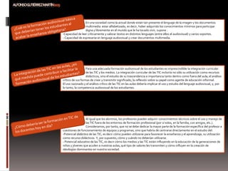 En una sociedad como la actual donde están tan presente el lenguaje de la imagen y los documentos
                 multimedia estar alfabetizado, es decir, haber adquirido los conocimientos mínimos para participar
                 digna y libremente en el mundo que le ha tocado vivir, supone :
-Capacidad de leer críticamente y valorar textos en distintos lenguajes (entre ellos el audiovisual) y varios soportes.
- Capacidad de expresarse en lenguaje audiovisual y crear documentos multimedia.




                   Para una adecuada formación audiovisual de los estudiantes es imprescindible la integración curricular
                   de las TIC y los medios. La integración curricular de las TIC incluiría no sólo su utilización como recursos
                   didácticos, sino el estudio de su trascendencia e importancia tanto dentro como fuera del aula; el análisis
crítico de sus formas de crear y transmitir significado; la reflexión sobre su papel como agente de educación informal.
El uso razonado y el análisis crítico de las TIC en las aulas debería implicar el uso y estudio del lenguaje audiovisual, y, por
lo tanto, la competencia audiovisual de los estudiantes.




                  Al igual que los alumnos, los profesores pueden adquirir conocimientos técnicos sobre el uso y manejo de
                  las TIC fuera de los entornos de formación profesional (por sí solos, en la familia, con amigos, etc.).
                  Consideramos, por tanto, que no se debe dedicar la mayor parte de la formación específica del profesor a
cuestiones de funcionamiento de equipos y programas, sino que habría de centrarse directamente en el estudio del:
-Potencial didáctico de las TIC, es decir cómo pueden utilizarse para favorecer la enseñanza y el aprendizaje, su utilización
como recurso didácticos. Y, por supuesto, cómo y cuándo no deberían utilizarse.
- Potencial educativo de las TIC, es decir cómo los medios y las TIC están influyendo en la educación de la generaciones de
niños y jóvenes que acuden a nuestras aulas, qué tipo de valores les transmiten y cómo influyen en la creación de
ideologías dominantes en nuestra sociedad.
 