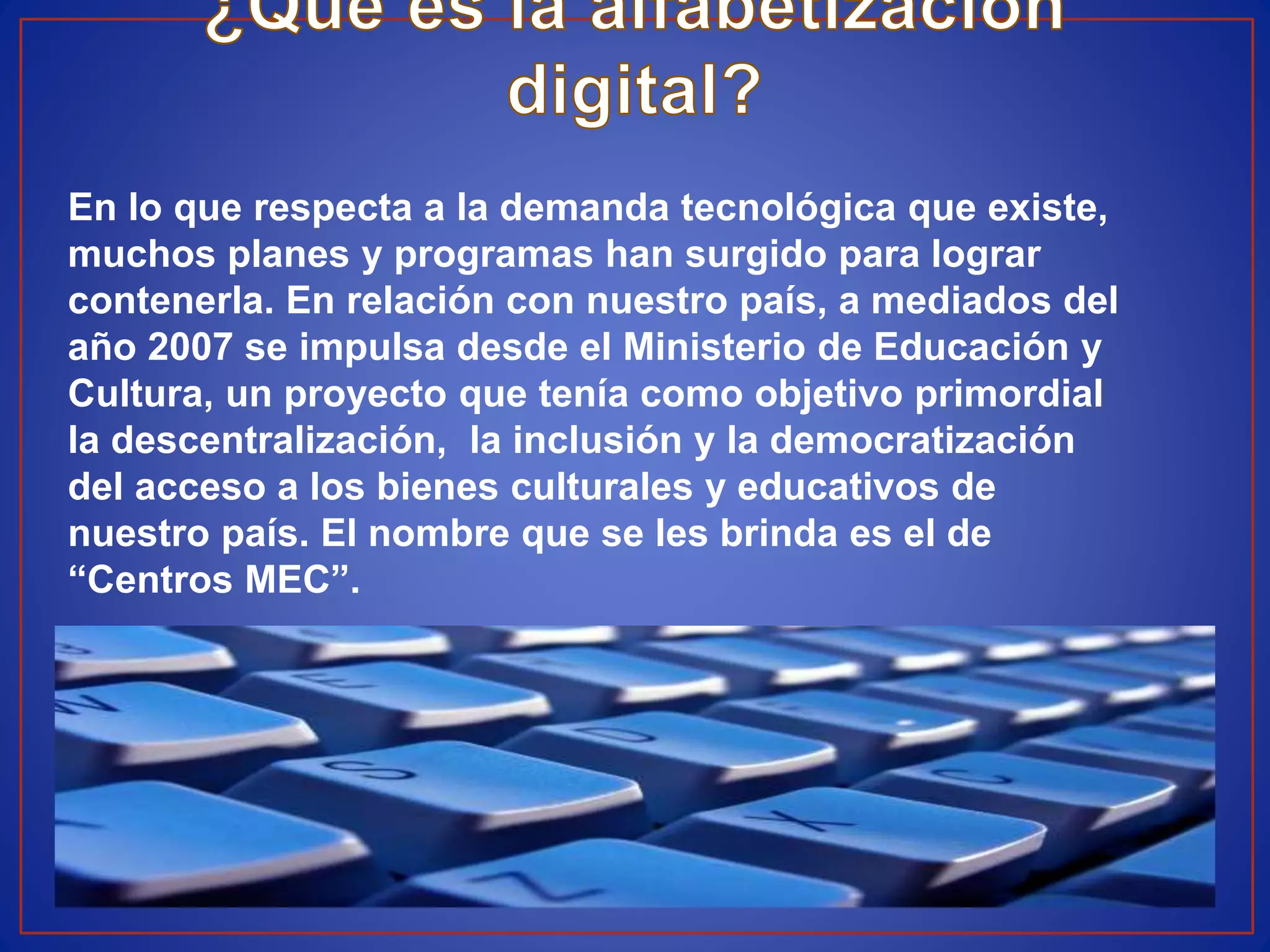 En lo que respecta a la demanda tecnológica que existe,
muchos planes y programas han surgido para lograr
contenerla. En relación con nuestro país, a mediados del
año 2007 se impulsa desde el Ministerio de Educación y
Cultura, un proyecto que tenía como objetivo primordial
la descentralización, la inclusión y la democratización
del acceso a los bienes culturales y educativos de
nuestro país. El nombre que se les brinda es el de
“Centros MEC”.
 