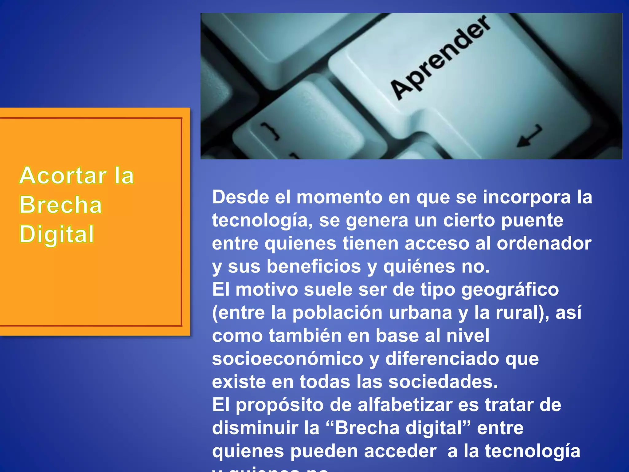 Desde el momento en que se incorpora la
tecnología, se genera un cierto puente
entre quienes tienen acceso al ordenador
y sus beneficios y quiénes no.
El motivo suele ser de tipo geográfico
(entre la población urbana y la rural), así
como también en base al nivel
socioeconómico y diferenciado que
existe en todas las sociedades.
El propósito de alfabetizar es tratar de
disminuir la “Brecha digital” entre
quienes pueden acceder a la tecnología
 
