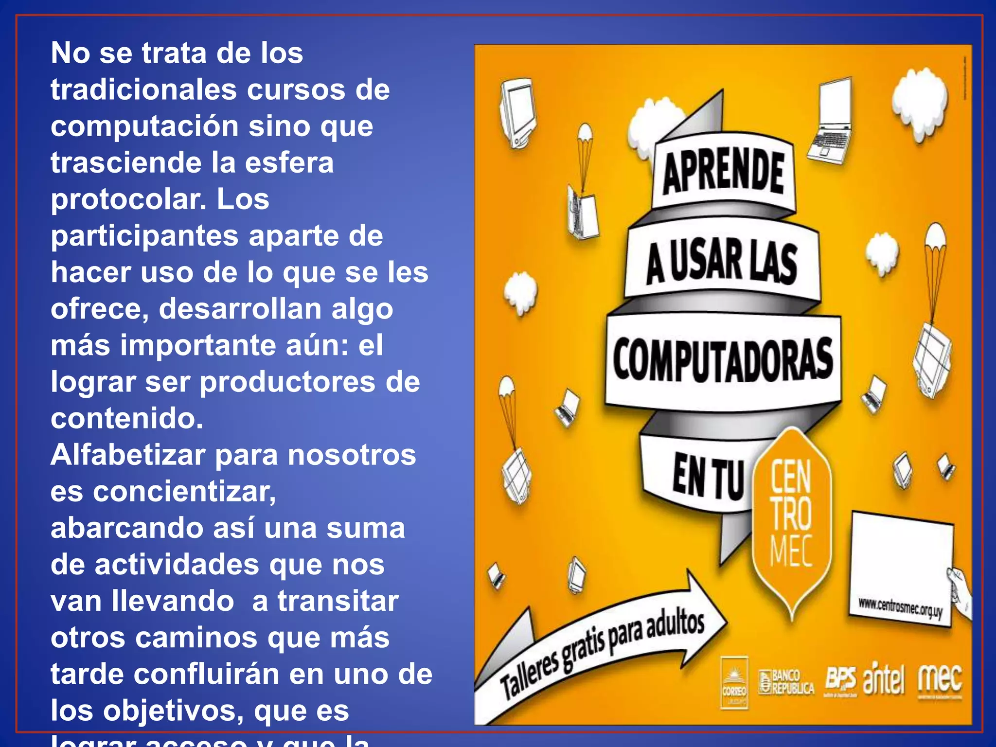 No se trata de los
tradicionales cursos de
computación sino que
trasciende la esfera
protocolar. Los
participantes aparte de
hacer uso de lo que se les
ofrece, desarrollan algo
más importante aún: el
lograr ser productores de
contenido.
Alfabetizar para nosotros
es concientizar,
abarcando así una suma
de actividades que nos
van llevando a transitar
otros caminos que más
tarde confluirán en uno de
los objetivos, que es
 