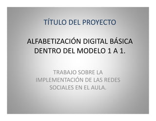 TÍTULO DEL PROYECTO

ALFABETIZACIÓN DIGITAL BÁSICA
  DENTRO DEL MODELO 1 A 1.

       TRABAJO SOBRE LA
  IMPLEMENTACIÓN DE LAS REDES
      SOCIALES EN EL AULA.
 