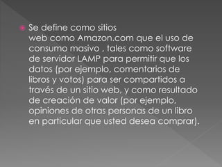  Se define como sitios
web como Amazon.com que el uso de
consumo masivo , tales como software
de servidor LAMP para permitir que los
datos (por ejemplo, comentarios de
libros y votos) para ser compartidos a
través de un sitio web, y como resultado
de creación de valor (por ejemplo,
opiniones de otras personas de un libro
en particular que usted desea comprar).
 
