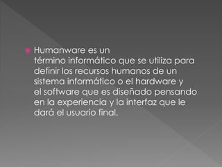  Humanware es un
término informático que se utiliza para
definir los recursos humanos de un
sistema informático o el hardware y
el software que es diseñado pensando
en la experiencia y la interfaz que le
dará el usuario final.
 